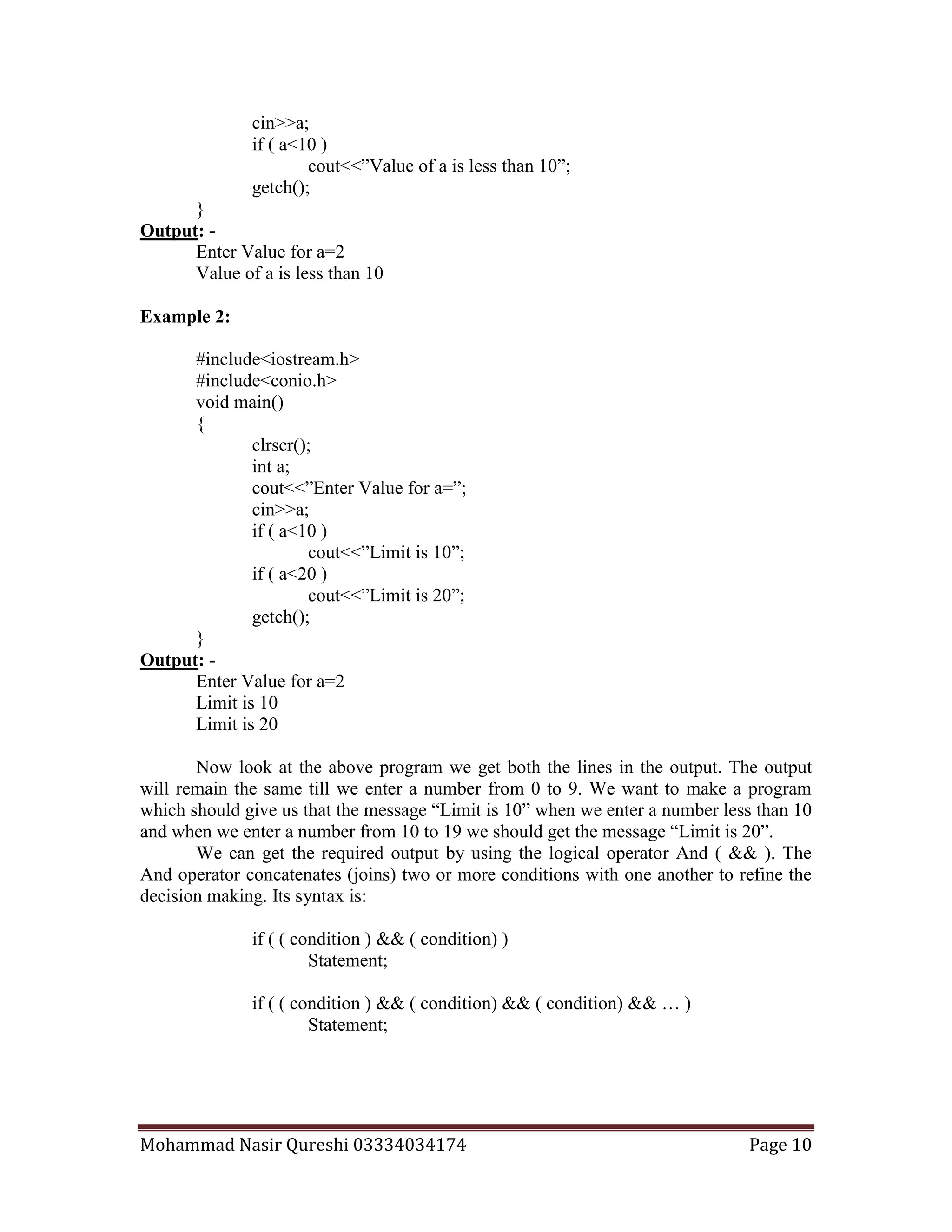 Mohammad Nasir Qureshi 03334034174 Page 10
cin>>a;
if ( a<10 )
cout<<”Value of a is less than 10”;
getch();
}
Output: -
Enter Value for a=2
Value of a is less than 10
Example 2:
#include<iostream.h>
#include<conio.h>
void main()
{
clrscr();
int a;
cout<<”Enter Value for a=”;
cin>>a;
if ( a<10 )
cout<<”Limit is 10”;
if ( a<20 )
cout<<”Limit is 20”;
getch();
}
Output: -
Enter Value for a=2
Limit is 10
Limit is 20
Now look at the above program we get both the lines in the output. The output
will remain the same till we enter a number from 0 to 9. We want to make a program
which should give us that the message “Limit is 10” when we enter a number less than 10
and when we enter a number from 10 to 19 we should get the message “Limit is 20”.
We can get the required output by using the logical operator And ( && ). The
And operator concatenates (joins) two or more conditions with one another to refine the
decision making. Its syntax is:
if ( ( condition ) && ( condition) )
Statement;
if ( ( condition ) && ( condition) && ( condition) && … )
Statement;
 
