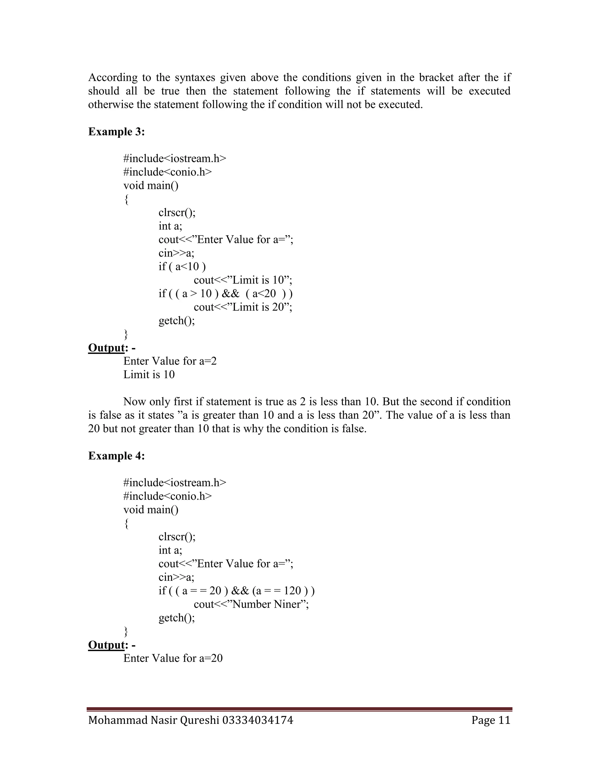 Mohammad Nasir Qureshi 03334034174 Page 11
According to the syntaxes given above the conditions given in the bracket after the if
should all be true then the statement following the if statements will be executed
otherwise the statement following the if condition will not be executed.
Example 3:
#include<iostream.h>
#include<conio.h>
void main()
{
clrscr();
int a;
cout<<”Enter Value for a=”;
cin>>a;
if ( a<10 )
cout<<”Limit is 10”;
if ( ( a > 10 ) && ( a<20 ) )
cout<<”Limit is 20”;
getch();
}
Output: -
Enter Value for a=2
Limit is 10
Now only first if statement is true as 2 is less than 10. But the second if condition
is false as it states ”a is greater than 10 and a is less than 20”. The value of a is less than
20 but not greater than 10 that is why the condition is false.
Example 4:
#include<iostream.h>
#include<conio.h>
void main()
{
clrscr();
int a;
cout<<”Enter Value for a=”;
cin>>a;
if ( ( a = = 20 ) && (a = = 120 ) )
cout<<”Number Niner”;
getch();
}
Output: -
Enter Value for a=20
 