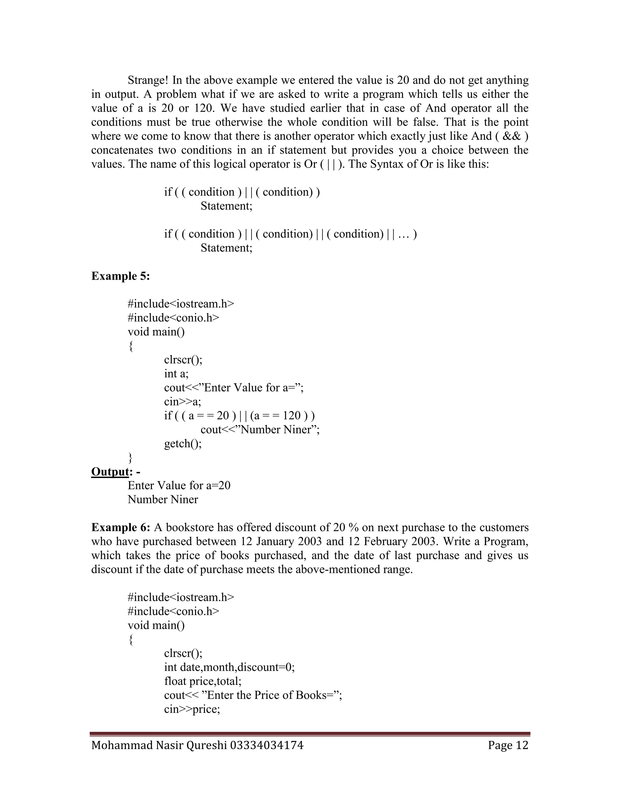 Mohammad Nasir Qureshi 03334034174 Page 12
Strange! In the above example we entered the value is 20 and do not get anything
in output. A problem what if we are asked to write a program which tells us either the
value of a is 20 or 120. We have studied earlier that in case of And operator all the
conditions must be true otherwise the whole condition will be false. That is the point
where we come to know that there is another operator which exactly just like And ( && )
concatenates two conditions in an if statement but provides you a choice between the
values. The name of this logical operator is Or ( | | ). The Syntax of Or is like this:
if ( ( condition ) | | ( condition) )
Statement;
if ( ( condition ) | | ( condition) | | ( condition) | | … )
Statement;
Example 5:
#include<iostream.h>
#include<conio.h>
void main()
{
clrscr();
int a;
cout<<”Enter Value for a=”;
cin>>a;
if ( ( a = = 20 ) | | (a = = 120 ) )
cout<<”Number Niner”;
getch();
}
Output: -
Enter Value for a=20
Number Niner
Example 6: A bookstore has offered discount of 20 % on next purchase to the customers
who have purchased between 12 January 2003 and 12 February 2003. Write a Program,
which takes the price of books purchased, and the date of last purchase and gives us
discount if the date of purchase meets the above-mentioned range.
#include<iostream.h>
#include<conio.h>
void main()
{
clrscr();
int date,month,discount=0;
float price,total;
cout<< ”Enter the Price of Books=”;
cin>>price;
 
