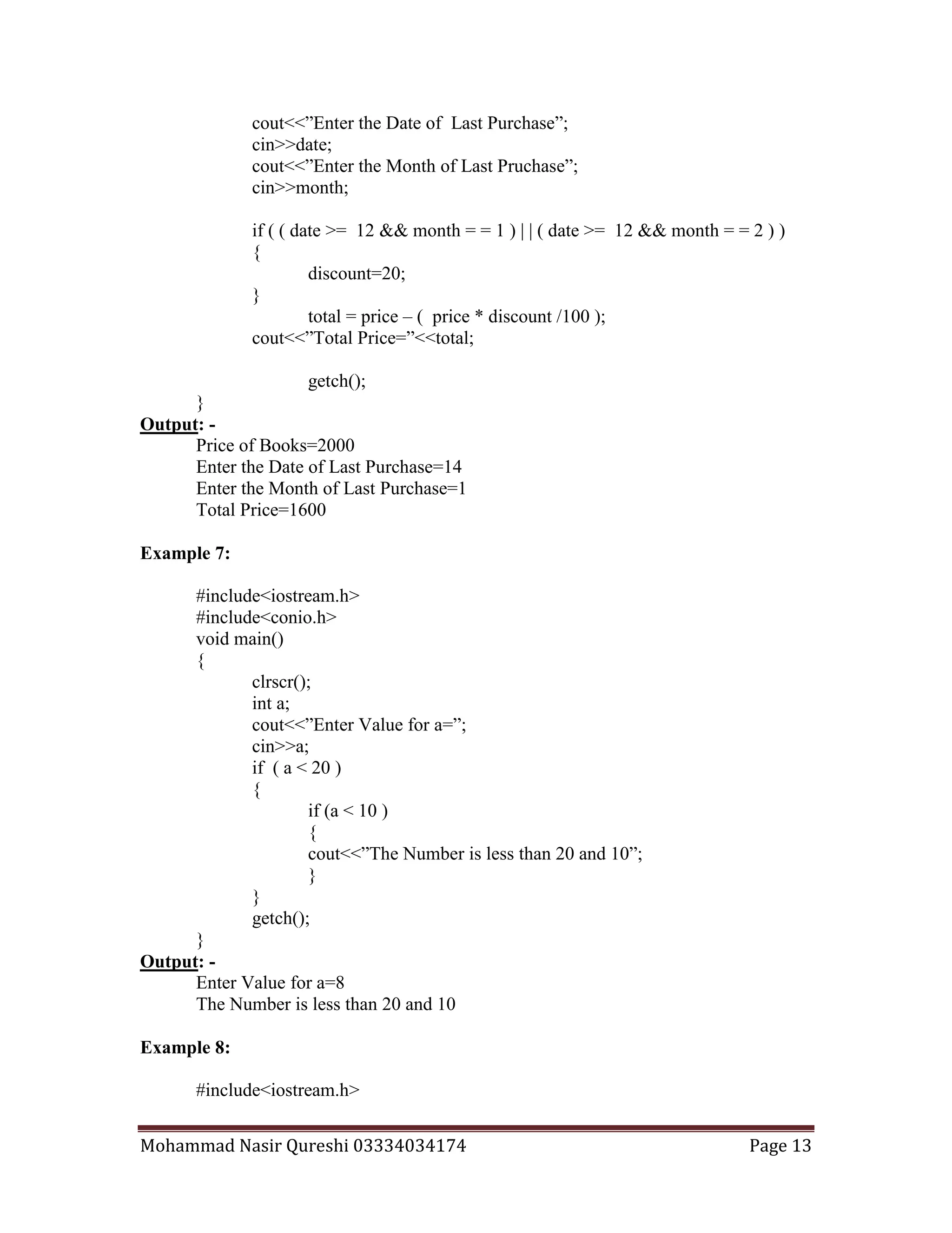 Mohammad Nasir Qureshi 03334034174 Page 13
cout<<”Enter the Date of Last Purchase”;
cin>>date;
cout<<”Enter the Month of Last Pruchase”;
cin>>month;
if ( ( date >= 12 && month = = 1 ) | | ( date >= 12 && month = = 2 ) )
{
discount=20;
}
total = price – ( price * discount /100 );
cout<<”Total Price=”<<total;
getch();
}
Output: -
Price of Books=2000
Enter the Date of Last Purchase=14
Enter the Month of Last Purchase=1
Total Price=1600
Example 7:
#include<iostream.h>
#include<conio.h>
void main()
{
clrscr();
int a;
cout<<”Enter Value for a=”;
cin>>a;
if ( a < 20 )
{
if (a < 10 )
{
cout<<”The Number is less than 20 and 10”;
}
}
getch();
}
Output: -
Enter Value for a=8
The Number is less than 20 and 10
Example 8:
#include<iostream.h>
 