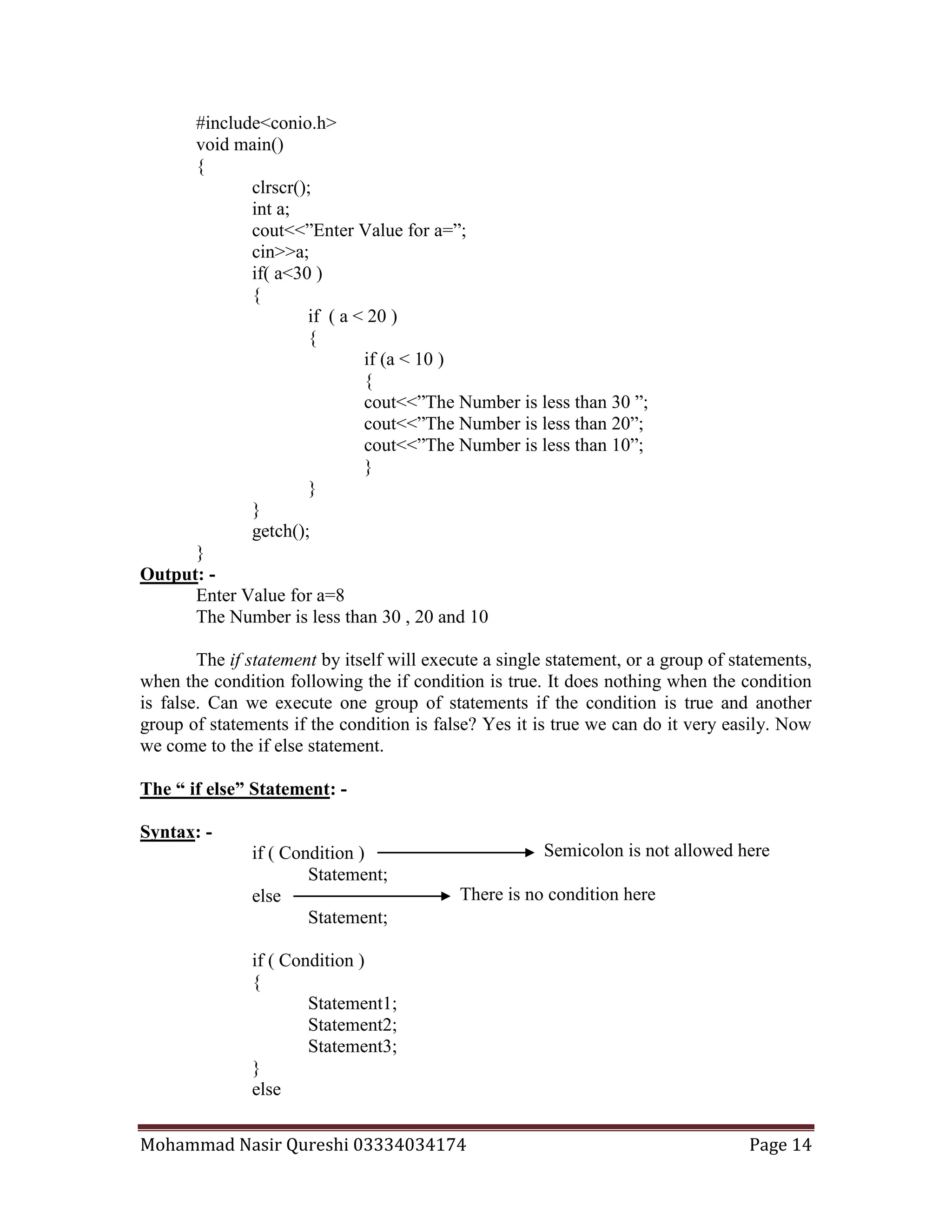 Mohammad Nasir Qureshi 03334034174 Page 14
Semicolon is not allowed here
There is no condition here
#include<conio.h>
void main()
{
clrscr();
int a;
cout<<”Enter Value for a=”;
cin>>a;
if( a<30 )
{
if ( a < 20 )
{
if (a < 10 )
{
cout<<”The Number is less than 30 ”;
cout<<”The Number is less than 20”;
cout<<”The Number is less than 10”;
}
}
}
getch();
}
Output: -
Enter Value for a=8
The Number is less than 30 , 20 and 10
The if statement by itself will execute a single statement, or a group of statements,
when the condition following the if condition is true. It does nothing when the condition
is false. Can we execute one group of statements if the condition is true and another
group of statements if the condition is false? Yes it is true we can do it very easily. Now
we come to the if else statement.
The “ if else” Statement: -
Syntax: -
if ( Condition )
Statement;
else
Statement;
if ( Condition )
{
Statement1;
Statement2;
Statement3;
}
else
 