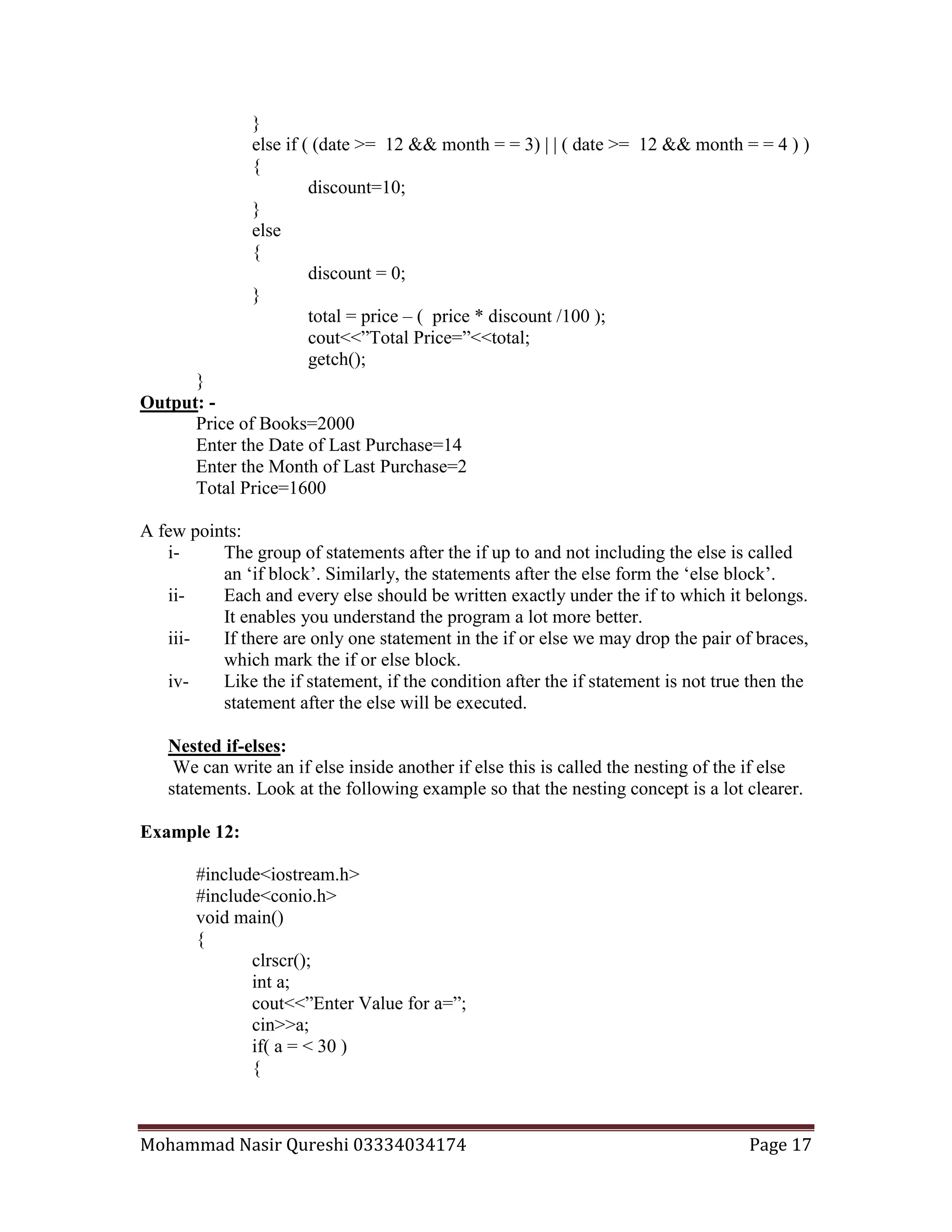Mohammad Nasir Qureshi 03334034174 Page 17
}
else if ( (date >= 12 && month = = 3) | | ( date >= 12 && month = = 4 ) )
{
discount=10;
}
else
{
discount = 0;
}
total = price – ( price * discount /100 );
cout<<”Total Price=”<<total;
getch();
}
Output: -
Price of Books=2000
Enter the Date of Last Purchase=14
Enter the Month of Last Purchase=2
Total Price=1600
A few points:
i- The group of statements after the if up to and not including the else is called
an ‘if block’. Similarly, the statements after the else form the ‘else block’.
ii- Each and every else should be written exactly under the if to which it belongs.
It enables you understand the program a lot more better.
iii- If there are only one statement in the if or else we may drop the pair of braces,
which mark the if or else block.
iv- Like the if statement, if the condition after the if statement is not true then the
statement after the else will be executed.
Nested if-elses:
We can write an if else inside another if else this is called the nesting of the if else
statements. Look at the following example so that the nesting concept is a lot clearer.
Example 12:
#include<iostream.h>
#include<conio.h>
void main()
{
clrscr();
int a;
cout<<”Enter Value for a=”;
cin>>a;
if( a = < 30 )
{
 
