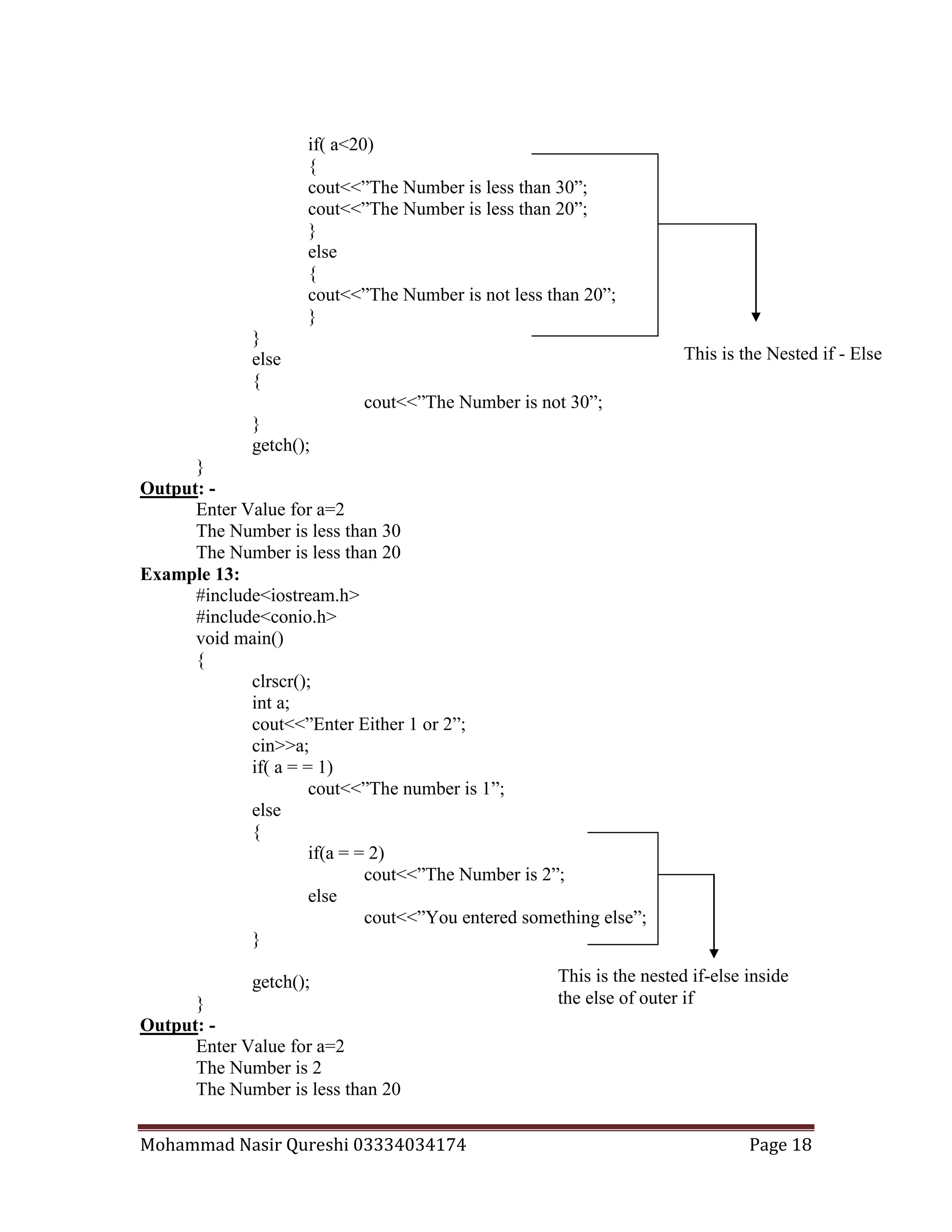Mohammad Nasir Qureshi 03334034174 Page 18
if( a<20)
{
cout<<”The Number is less than 30”;
cout<<”The Number is less than 20”;
}
else
{
cout<<”The Number is not less than 20”;
}
}
else
{
cout<<”The Number is not 30”;
}
getch();
}
Output: -
Enter Value for a=2
The Number is less than 30
The Number is less than 20
Example 13:
#include<iostream.h>
#include<conio.h>
void main()
{
clrscr();
int a;
cout<<”Enter Either 1 or 2”;
cin>>a;
if( a = = 1)
cout<<”The number is 1”;
else
{
if(a = = 2)
cout<<”The Number is 2”;
else
cout<<”You entered something else”;
}
getch();
}
Output: -
Enter Value for a=2
The Number is 2
The Number is less than 20
This is the Nested if - Else
This is the nested if-else inside
the else of outer if
 