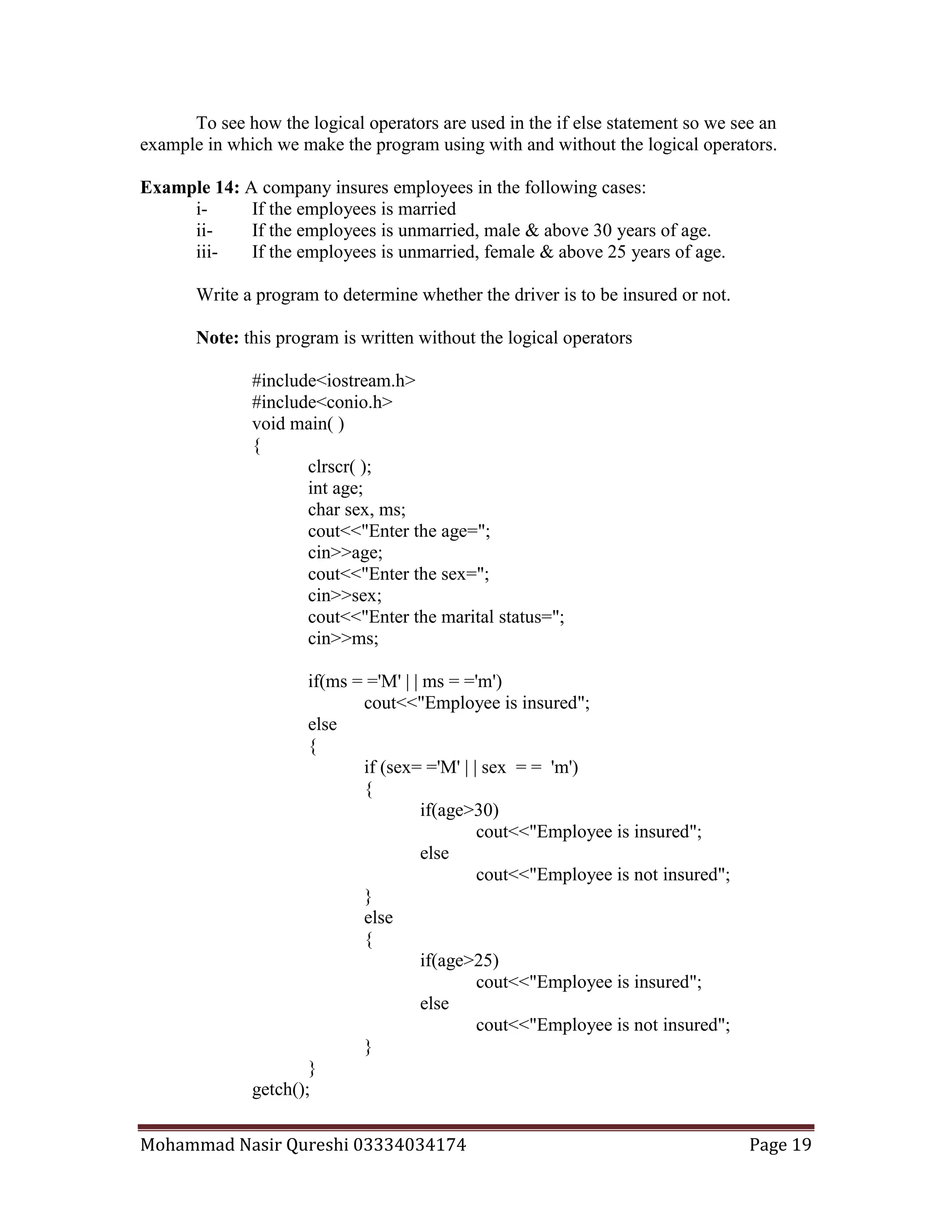 Mohammad Nasir Qureshi 03334034174 Page 19
To see how the logical operators are used in the if else statement so we see an
example in which we make the program using with and without the logical operators.
Example 14: A company insures employees in the following cases:
i- If the employees is married
ii- If the employees is unmarried, male & above 30 years of age.
iii- If the employees is unmarried, female & above 25 years of age.
Write a program to determine whether the driver is to be insured or not.
Note: this program is written without the logical operators
#include<iostream.h>
#include<conio.h>
void main( )
{
clrscr( );
int age;
char sex, ms;
cout<<"Enter the age=";
cin>>age;
cout<<"Enter the sex=";
cin>>sex;
cout<<"Enter the marital status=";
cin>>ms;
if(ms = ='M' | | ms = ='m')
cout<<"Employee is insured";
else
{
if (sex= ='M' | | sex = = 'm')
{
if(age>30)
cout<<"Employee is insured";
else
cout<<"Employee is not insured";
}
else
{
if(age>25)
cout<<"Employee is insured";
else
cout<<"Employee is not insured";
}
}
getch();
 