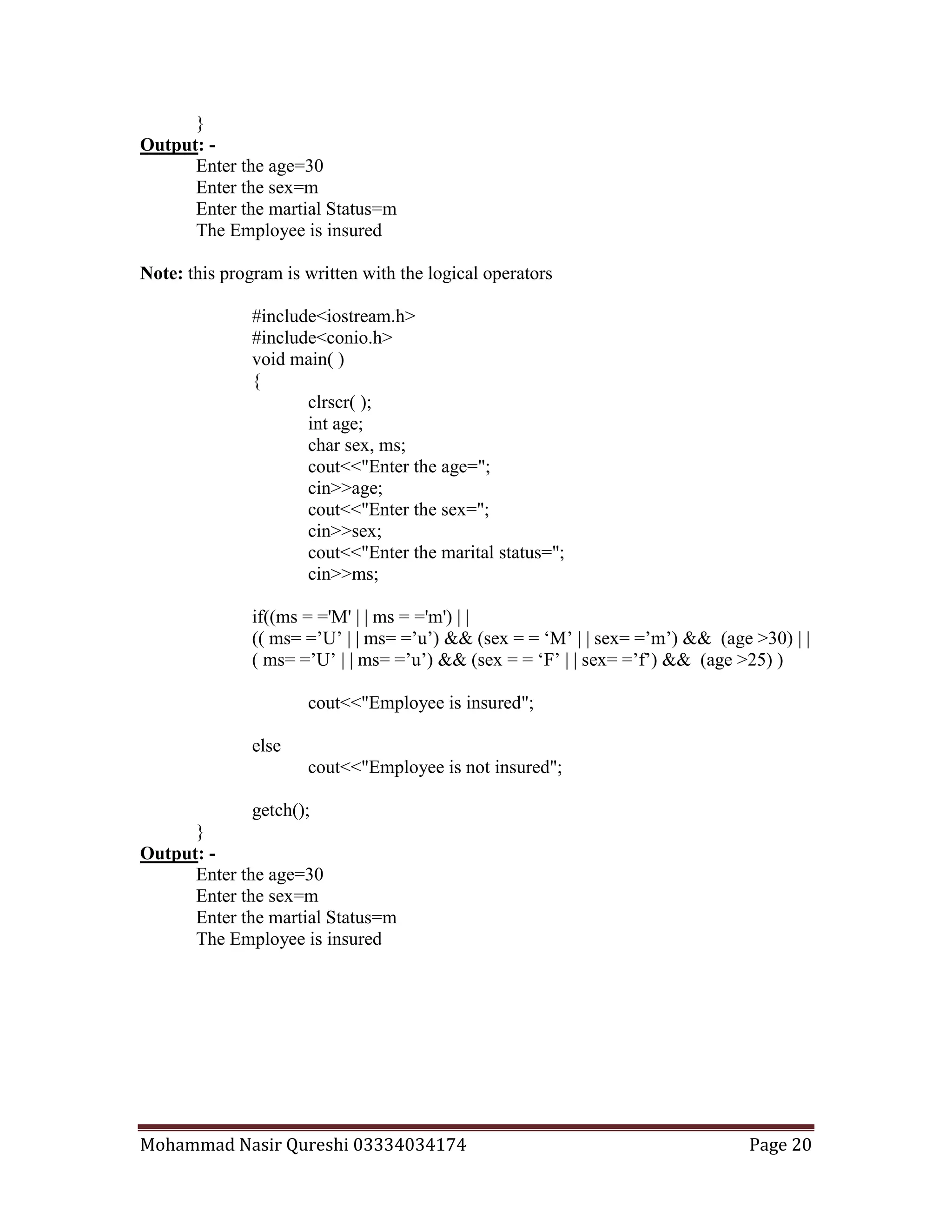 Mohammad Nasir Qureshi 03334034174 Page 20
}
Output: -
Enter the age=30
Enter the sex=m
Enter the martial Status=m
The Employee is insured
Note: this program is written with the logical operators
#include<iostream.h>
#include<conio.h>
void main( )
{
clrscr( );
int age;
char sex, ms;
cout<<"Enter the age=";
cin>>age;
cout<<"Enter the sex=";
cin>>sex;
cout<<"Enter the marital status=";
cin>>ms;
if((ms = ='M' | | ms = ='m') | |
(( ms= =’U’ | | ms= =’u’) && (sex = = ‘M’ | | sex= =’m’) && (age >30) | |
( ms= =’U’ | | ms= =’u’) && (sex = = ‘F’ | | sex= =’f’) && (age >25) )
cout<<"Employee is insured";
else
cout<<"Employee is not insured";
getch();
}
Output: -
Enter the age=30
Enter the sex=m
Enter the martial Status=m
The Employee is insured
 