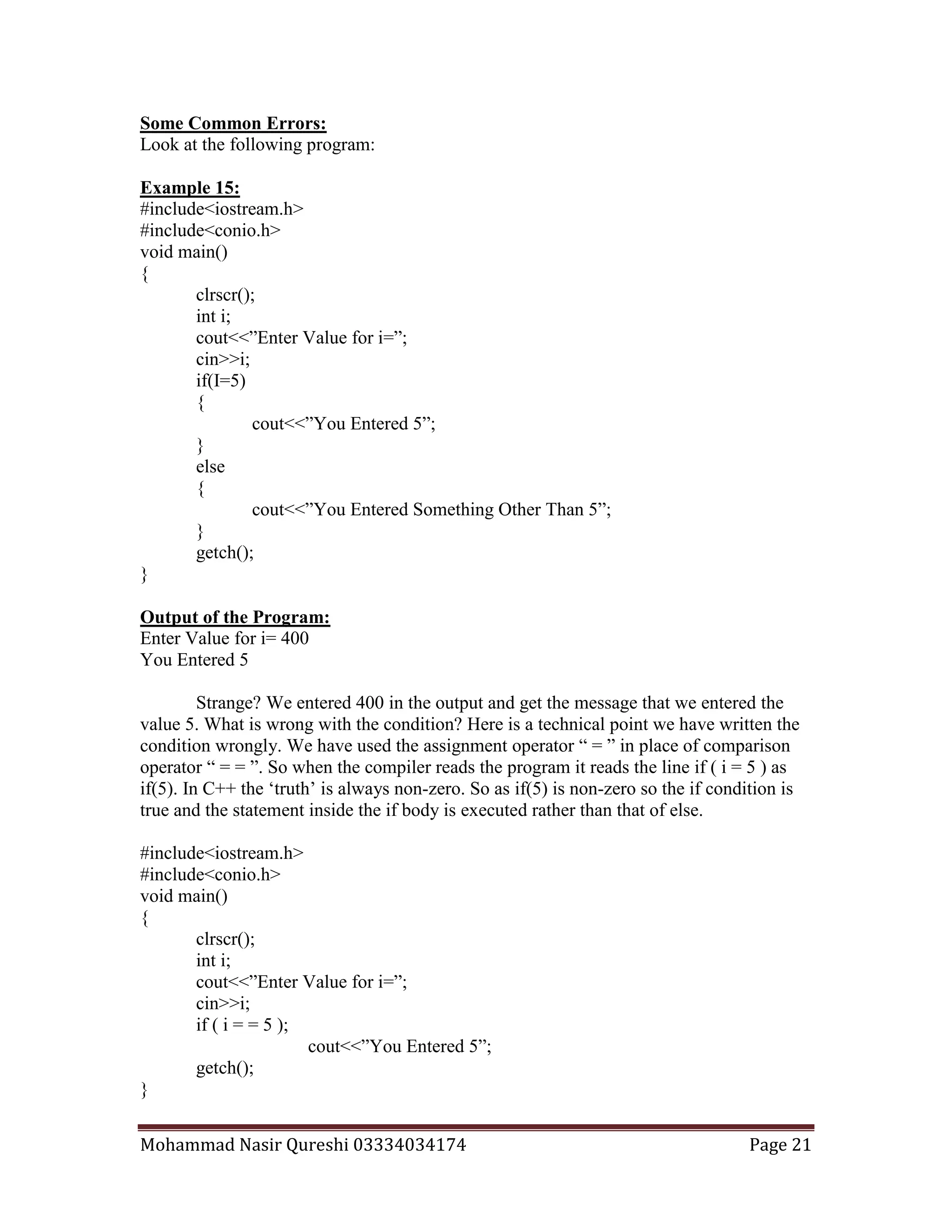 Mohammad Nasir Qureshi 03334034174 Page 21
Some Common Errors:
Look at the following program:
Example 15:
#include<iostream.h>
#include<conio.h>
void main()
{
clrscr();
int i;
cout<<”Enter Value for i=”;
cin>>i;
if(I=5)
{
cout<<”You Entered 5”;
}
else
{
cout<<”You Entered Something Other Than 5”;
}
getch();
}
Output of the Program:
Enter Value for i= 400
You Entered 5
Strange? We entered 400 in the output and get the message that we entered the
value 5. What is wrong with the condition? Here is a technical point we have written the
condition wrongly. We have used the assignment operator “ = ” in place of comparison
operator “ = = ”. So when the compiler reads the program it reads the line if ( i = 5 ) as
if(5). In C++ the ‘truth’ is always non-zero. So as if(5) is non-zero so the if condition is
true and the statement inside the if body is executed rather than that of else.
#include<iostream.h>
#include<conio.h>
void main()
{
clrscr();
int i;
cout<<”Enter Value for i=”;
cin>>i;
if ( i = = 5 );
cout<<”You Entered 5”;
getch();
}
 