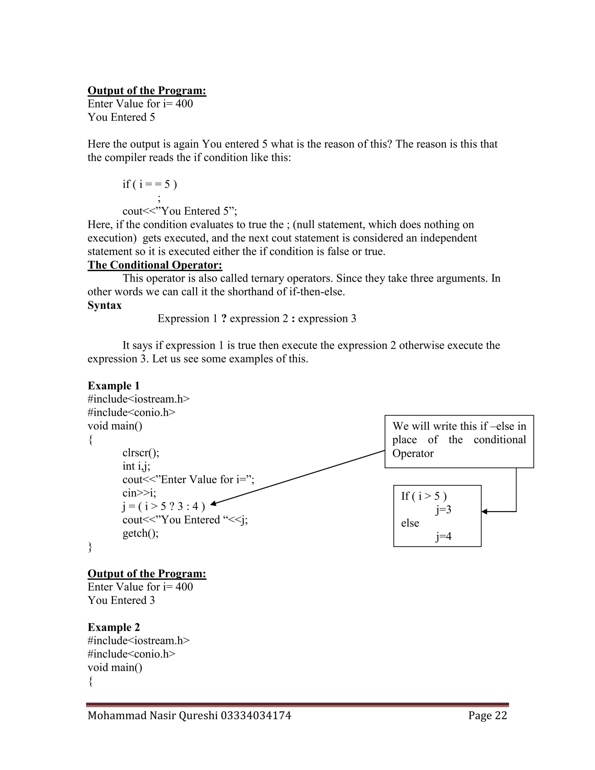 Mohammad Nasir Qureshi 03334034174 Page 22
Output of the Program:
Enter Value for i= 400
You Entered 5
Here the output is again You entered 5 what is the reason of this? The reason is this that
the compiler reads the if condition like this:
if ( i = = 5 )
;
cout<<”You Entered 5”;
Here, if the condition evaluates to true the ; (null statement, which does nothing on
execution) gets executed, and the next cout statement is considered an independent
statement so it is executed either the if condition is false or true.
The Conditional Operator:
This operator is also called ternary operators. Since they take three arguments. In
other words we can call it the shorthand of if-then-else.
Syntax
Expression 1 ? expression 2 : expression 3
It says if expression 1 is true then execute the expression 2 otherwise execute the
expression 3. Let us see some examples of this.
Example 1
#include<iostream.h>
#include<conio.h>
void main()
{
clrscr();
int i,j;
cout<<”Enter Value for i=”;
cin>>i;
j = ( i > 5 ? 3 : 4 )
cout<<”You Entered “<<j;
getch();
}
Output of the Program:
Enter Value for i= 400
You Entered 3
Example 2
#include<iostream.h>
#include<conio.h>
void main()
{
If ( i > 5 )
j=3
else
j=4
We will write this if –else in
place of the conditional
Operator
 