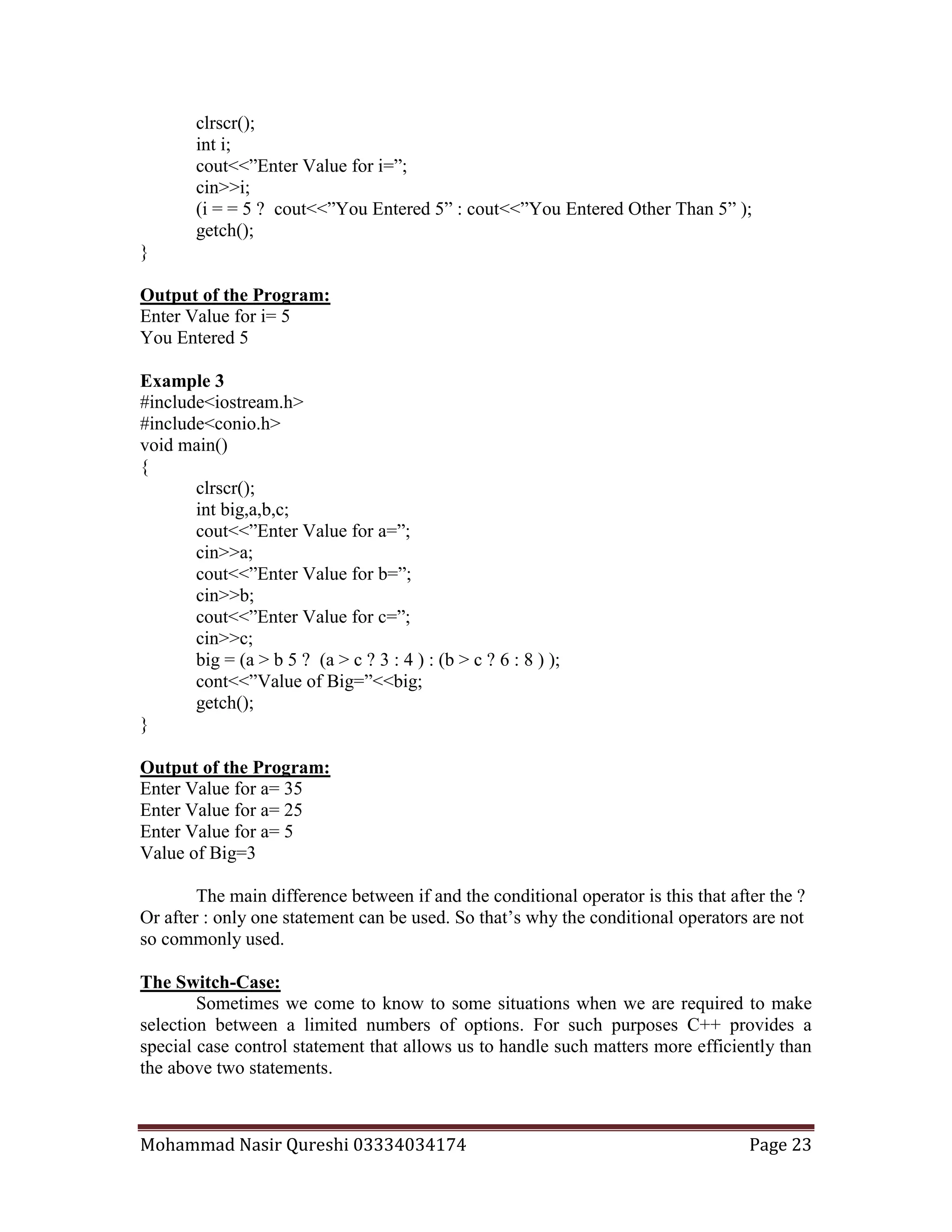 Mohammad Nasir Qureshi 03334034174 Page 23
clrscr();
int i;
cout<<”Enter Value for i=”;
cin>>i;
(i = = 5 ? cout<<”You Entered 5” : cout<<”You Entered Other Than 5” );
getch();
}
Output of the Program:
Enter Value for i= 5
You Entered 5
Example 3
#include<iostream.h>
#include<conio.h>
void main()
{
clrscr();
int big,a,b,c;
cout<<”Enter Value for a=”;
cin>>a;
cout<<”Enter Value for b=”;
cin>>b;
cout<<”Enter Value for c=”;
cin>>c;
big = (a > b 5 ? (a > c ? 3 : 4 ) : (b > c ? 6 : 8 ) );
cont<<”Value of Big=”<<big;
getch();
}
Output of the Program:
Enter Value for a= 35
Enter Value for a= 25
Enter Value for a= 5
Value of Big=3
The main difference between if and the conditional operator is this that after the ?
Or after : only one statement can be used. So that’s why the conditional operators are not
so commonly used.
The Switch-Case:
Sometimes we come to know to some situations when we are required to make
selection between a limited numbers of options. For such purposes C++ provides a
special case control statement that allows us to handle such matters more efficiently than
the above two statements.
 