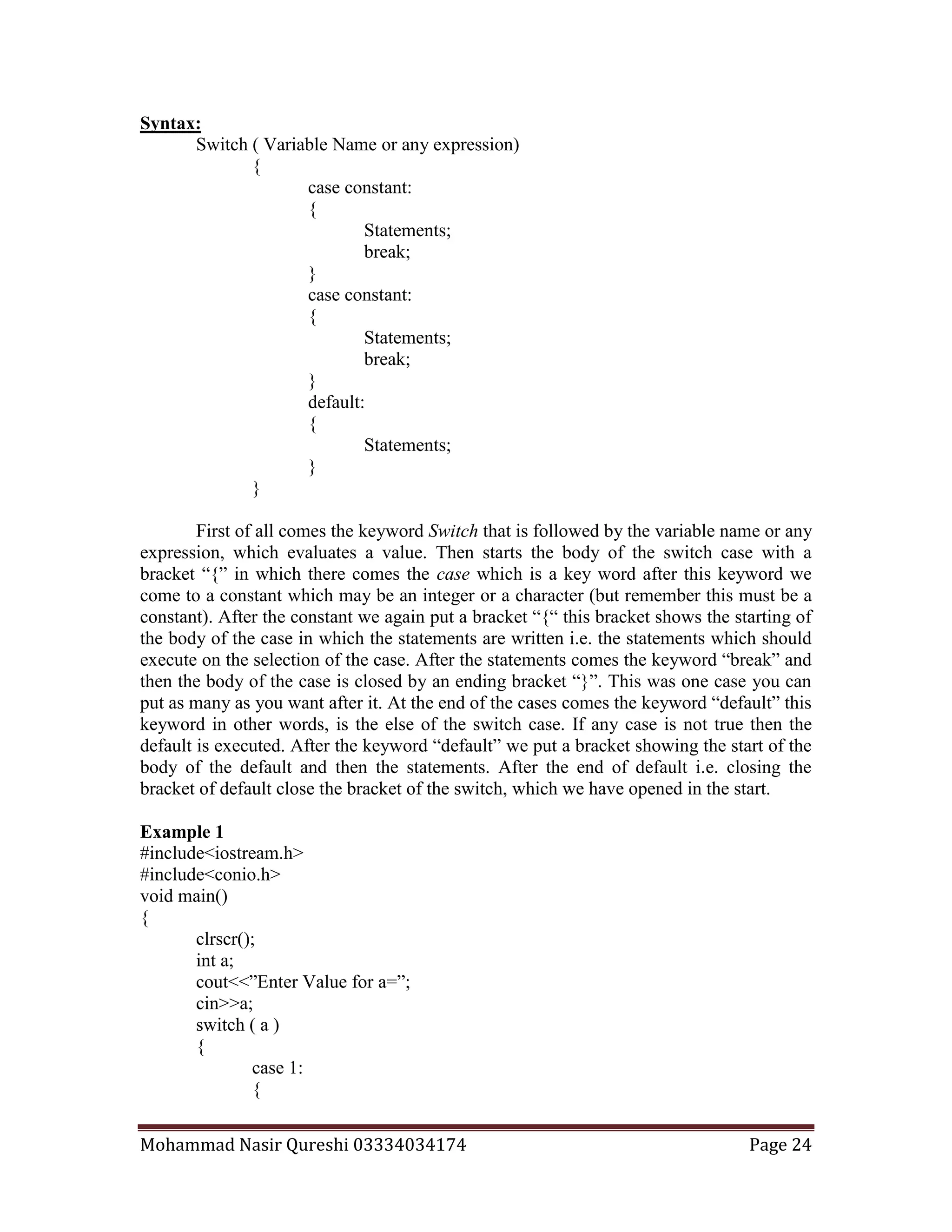 Mohammad Nasir Qureshi 03334034174 Page 24
Syntax:
Switch ( Variable Name or any expression)
{
case constant:
{
Statements;
break;
}
case constant:
{
Statements;
break;
}
default:
{
Statements;
}
}
First of all comes the keyword Switch that is followed by the variable name or any
expression, which evaluates a value. Then starts the body of the switch case with a
bracket “{” in which there comes the case which is a key word after this keyword we
come to a constant which may be an integer or a character (but remember this must be a
constant). After the constant we again put a bracket “{“ this bracket shows the starting of
the body of the case in which the statements are written i.e. the statements which should
execute on the selection of the case. After the statements comes the keyword “break” and
then the body of the case is closed by an ending bracket “}”. This was one case you can
put as many as you want after it. At the end of the cases comes the keyword “default” this
keyword in other words, is the else of the switch case. If any case is not true then the
default is executed. After the keyword “default” we put a bracket showing the start of the
body of the default and then the statements. After the end of default i.e. closing the
bracket of default close the bracket of the switch, which we have opened in the start.
Example 1
#include<iostream.h>
#include<conio.h>
void main()
{
clrscr();
int a;
cout<<”Enter Value for a=”;
cin>>a;
switch ( a )
{
case 1:
{
 
