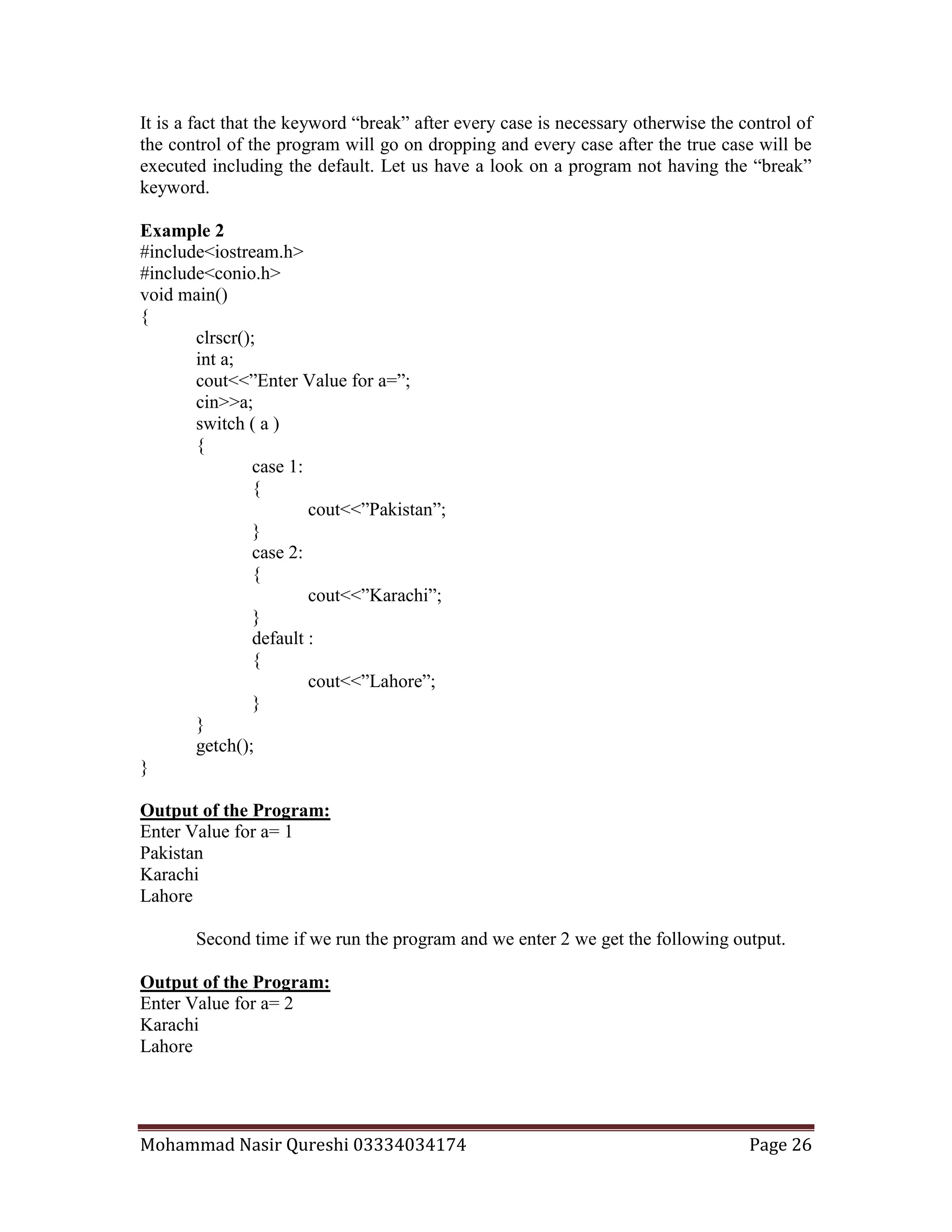 Mohammad Nasir Qureshi 03334034174 Page 26
It is a fact that the keyword “break” after every case is necessary otherwise the control of
the control of the program will go on dropping and every case after the true case will be
executed including the default. Let us have a look on a program not having the “break”
keyword.
Example 2
#include<iostream.h>
#include<conio.h>
void main()
{
clrscr();
int a;
cout<<”Enter Value for a=”;
cin>>a;
switch ( a )
{
case 1:
{
cout<<”Pakistan”;
}
case 2:
{
cout<<”Karachi”;
}
default :
{
cout<<”Lahore”;
}
}
getch();
}
Output of the Program:
Enter Value for a= 1
Pakistan
Karachi
Lahore
Second time if we run the program and we enter 2 we get the following output.
Output of the Program:
Enter Value for a= 2
Karachi
Lahore
 
