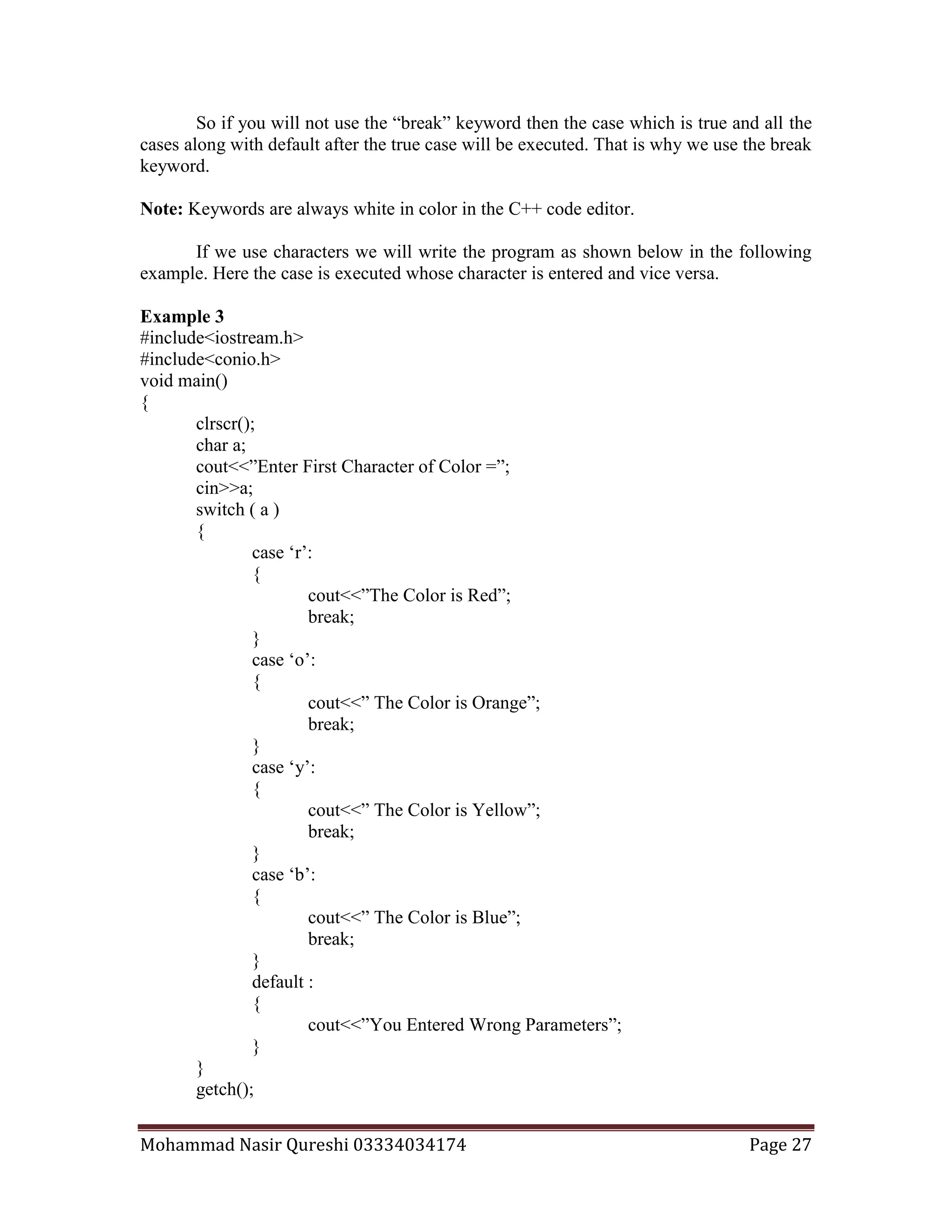 Mohammad Nasir Qureshi 03334034174 Page 27
So if you will not use the “break” keyword then the case which is true and all the
cases along with default after the true case will be executed. That is why we use the break
keyword.
Note: Keywords are always white in color in the C++ code editor.
If we use characters we will write the program as shown below in the following
example. Here the case is executed whose character is entered and vice versa.
Example 3
#include<iostream.h>
#include<conio.h>
void main()
{
clrscr();
char a;
cout<<”Enter First Character of Color =”;
cin>>a;
switch ( a )
{
case ‘r’:
{
cout<<”The Color is Red”;
break;
}
case ‘o’:
{
cout<<” The Color is Orange”;
break;
}
case ‘y’:
{
cout<<” The Color is Yellow”;
break;
}
case ‘b’:
{
cout<<” The Color is Blue”;
break;
}
default :
{
cout<<”You Entered Wrong Parameters”;
}
}
getch();
 