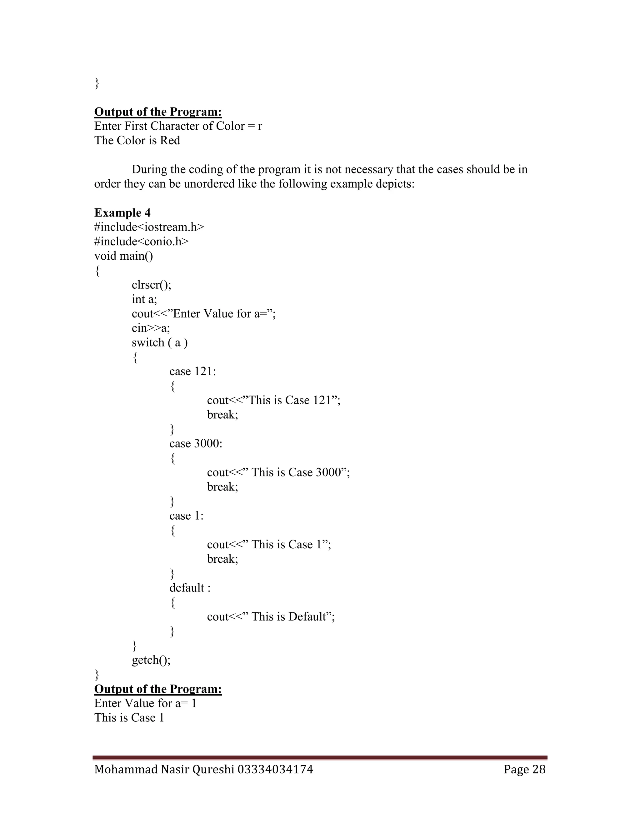 Mohammad Nasir Qureshi 03334034174 Page 28
}
Output of the Program:
Enter First Character of Color = r
The Color is Red
During the coding of the program it is not necessary that the cases should be in
order they can be unordered like the following example depicts:
Example 4
#include<iostream.h>
#include<conio.h>
void main()
{
clrscr();
int a;
cout<<”Enter Value for a=”;
cin>>a;
switch ( a )
{
case 121:
{
cout<<”This is Case 121”;
break;
}
case 3000:
{
cout<<” This is Case 3000”;
break;
}
case 1:
{
cout<<” This is Case 1”;
break;
}
default :
{
cout<<” This is Default”;
}
}
getch();
}
Output of the Program:
Enter Value for a= 1
This is Case 1
 