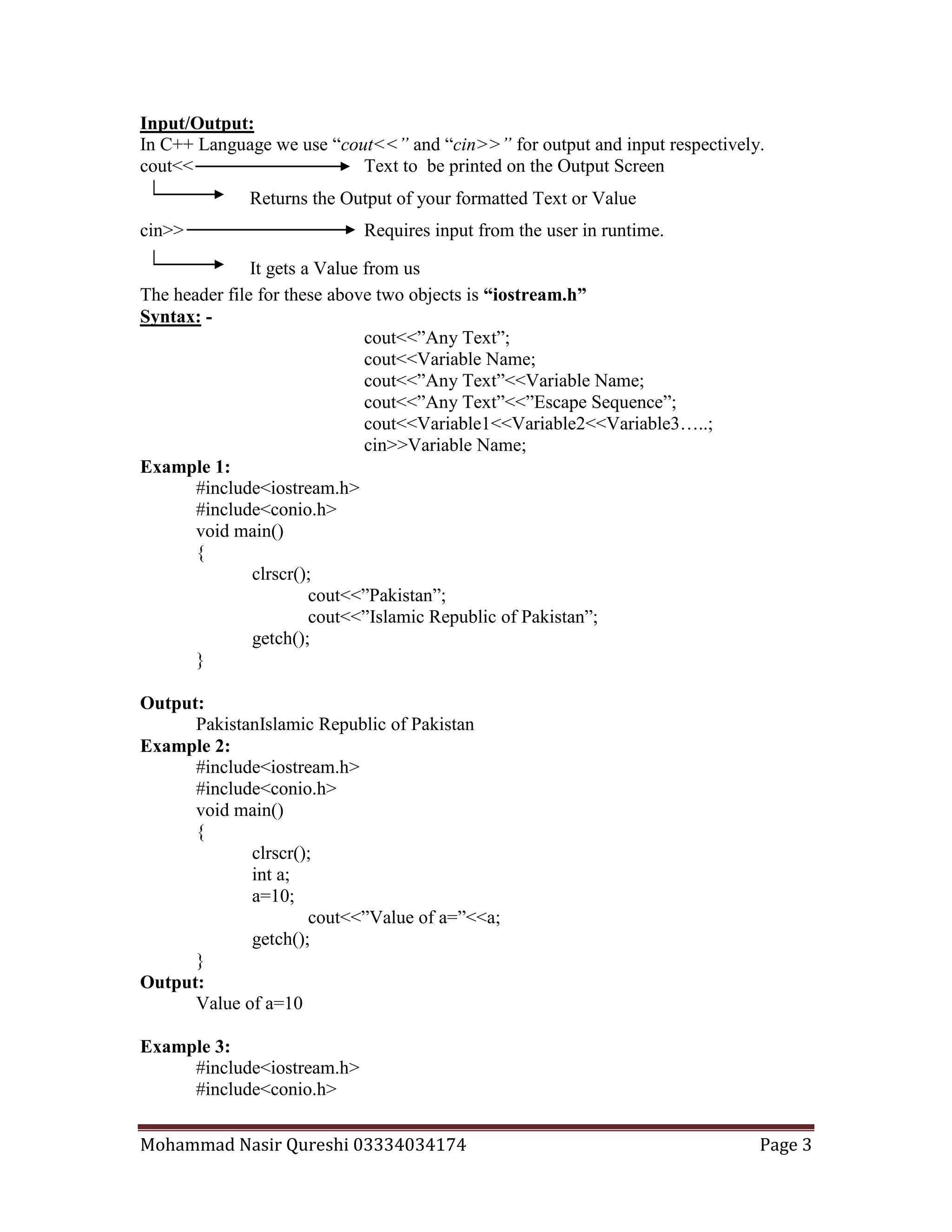 Mohammad Nasir Qureshi 03334034174 Page 3
Returns the Output of your formatted Text or Value
It gets a Value from us
Input/Output:
In C++ Language we use “cout<<” and “cin>>” for output and input respectively.
cout<< Text to be printed on the Output Screen
cin>> Requires input from the user in runtime.
The header file for these above two objects is “iostream.h”
Syntax: -
cout<<”Any Text”;
cout<<Variable Name;
cout<<”Any Text”<<Variable Name;
cout<<”Any Text”<<”Escape Sequence”;
cout<<Variable1<<Variable2<<Variable3…..;
cin>>Variable Name;
Example 1:
#include<iostream.h>
#include<conio.h>
void main()
{
clrscr();
cout<<”Pakistan”;
cout<<”Islamic Republic of Pakistan”;
getch();
}
Output:
PakistanIslamic Republic of Pakistan
Example 2:
#include<iostream.h>
#include<conio.h>
void main()
{
clrscr();
int a;
a=10;
cout<<”Value of a=”<<a;
getch();
}
Output:
Value of a=10
Example 3:
#include<iostream.h>
#include<conio.h>
 