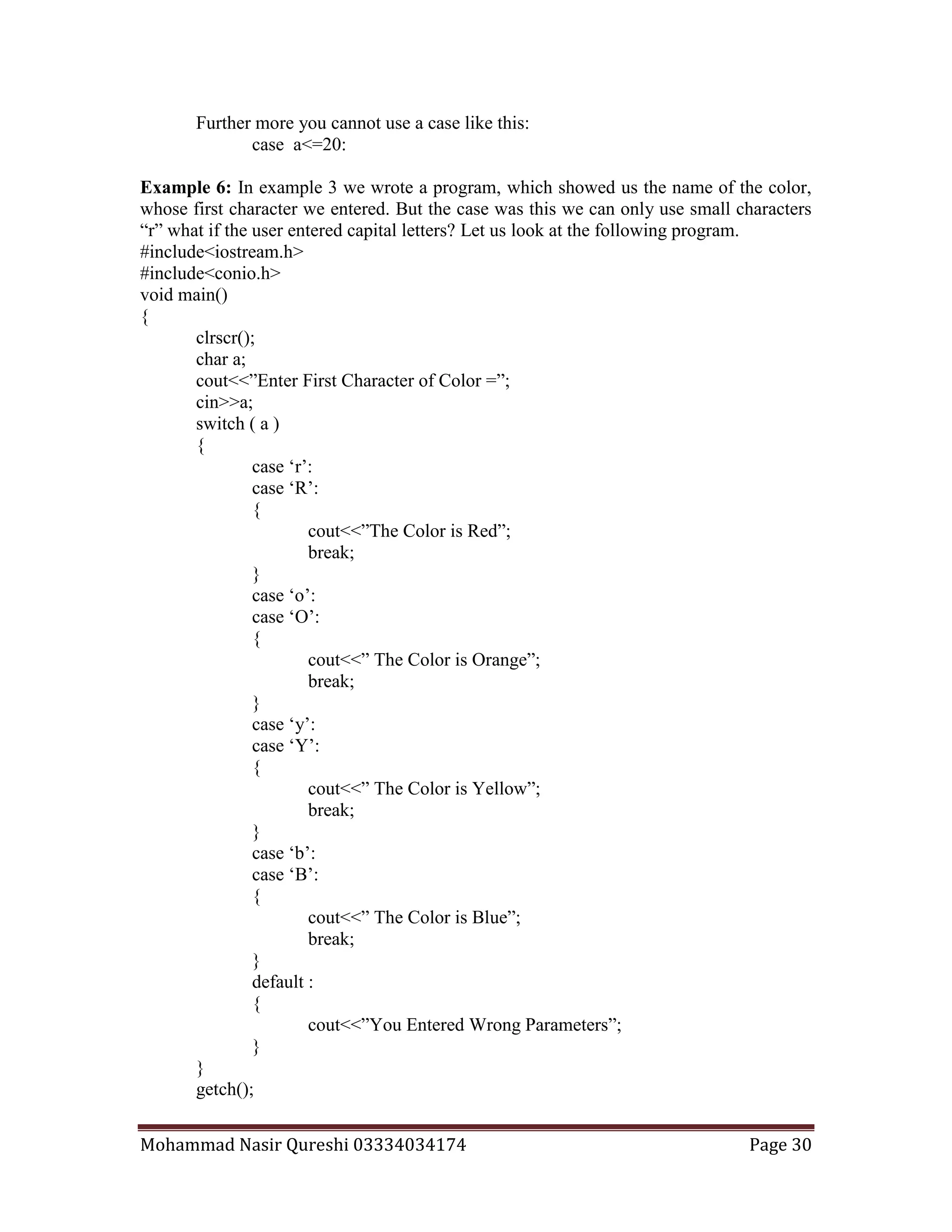 Mohammad Nasir Qureshi 03334034174 Page 30
Further more you cannot use a case like this:
case a<=20:
Example 6: In example 3 we wrote a program, which showed us the name of the color,
whose first character we entered. But the case was this we can only use small characters
“r” what if the user entered capital letters? Let us look at the following program.
#include<iostream.h>
#include<conio.h>
void main()
{
clrscr();
char a;
cout<<”Enter First Character of Color =”;
cin>>a;
switch ( a )
{
case ‘r’:
case ‘R’:
{
cout<<”The Color is Red”;
break;
}
case ‘o’:
case ‘O’:
{
cout<<” The Color is Orange”;
break;
}
case ‘y’:
case ‘Y’:
{
cout<<” The Color is Yellow”;
break;
}
case ‘b’:
case ‘B’:
{
cout<<” The Color is Blue”;
break;
}
default :
{
cout<<”You Entered Wrong Parameters”;
}
}
getch();
 
