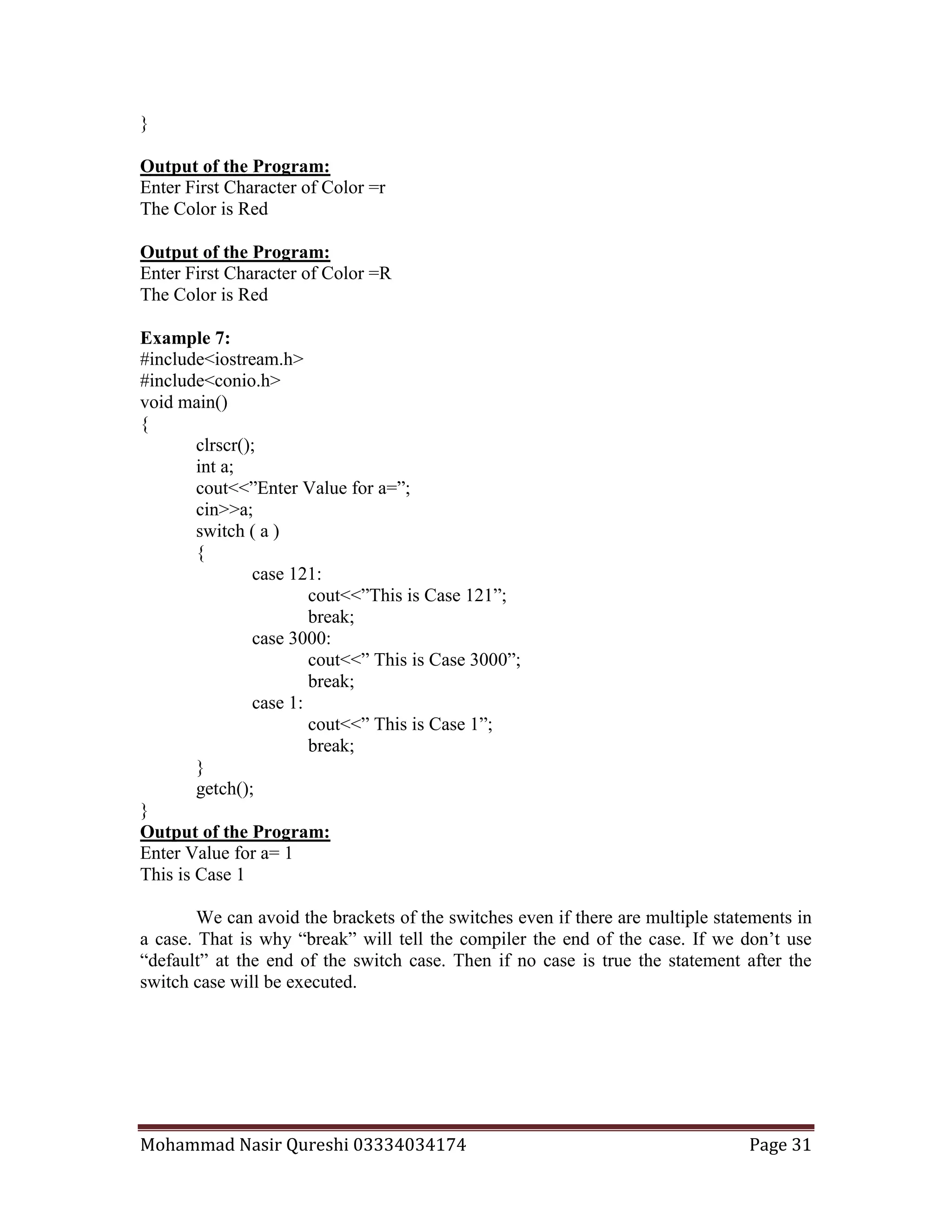 Mohammad Nasir Qureshi 03334034174 Page 31
}
Output of the Program:
Enter First Character of Color =r
The Color is Red
Output of the Program:
Enter First Character of Color =R
The Color is Red
Example 7:
#include<iostream.h>
#include<conio.h>
void main()
{
clrscr();
int a;
cout<<”Enter Value for a=”;
cin>>a;
switch ( a )
{
case 121:
cout<<”This is Case 121”;
break;
case 3000:
cout<<” This is Case 3000”;
break;
case 1:
cout<<” This is Case 1”;
break;
}
getch();
}
Output of the Program:
Enter Value for a= 1
This is Case 1
We can avoid the brackets of the switches even if there are multiple statements in
a case. That is why “break” will tell the compiler the end of the case. If we don’t use
“default” at the end of the switch case. Then if no case is true the statement after the
switch case will be executed.
 