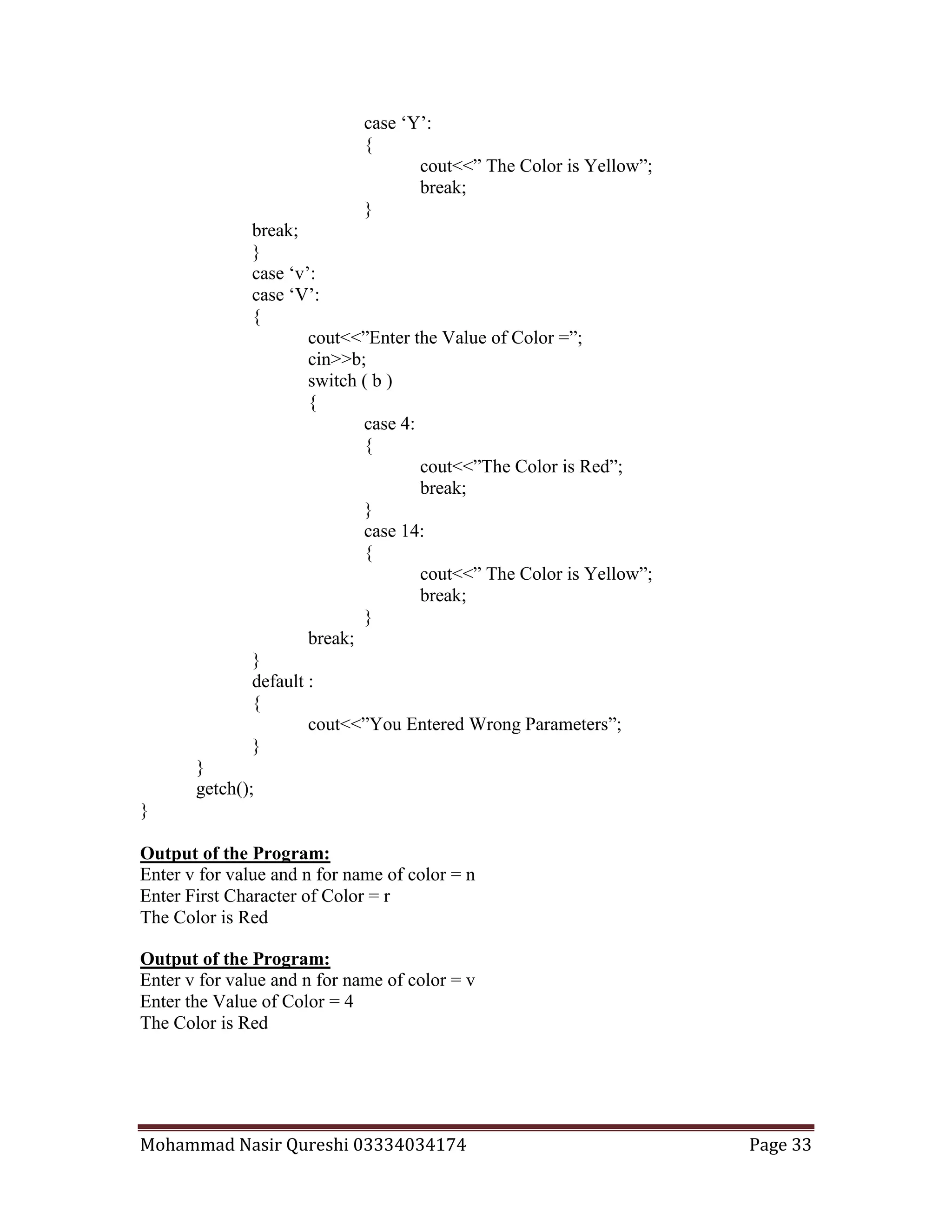 Mohammad Nasir Qureshi 03334034174 Page 33
case ‘Y’:
{
cout<<” The Color is Yellow”;
break;
}
break;
}
case ‘v’:
case ‘V’:
{
cout<<”Enter the Value of Color =”;
cin>>b;
switch ( b )
{
case 4:
{
cout<<”The Color is Red”;
break;
}
case 14:
{
cout<<” The Color is Yellow”;
break;
}
break;
}
default :
{
cout<<”You Entered Wrong Parameters”;
}
}
getch();
}
Output of the Program:
Enter v for value and n for name of color = n
Enter First Character of Color = r
The Color is Red
Output of the Program:
Enter v for value and n for name of color = v
Enter the Value of Color = 4
The Color is Red
 