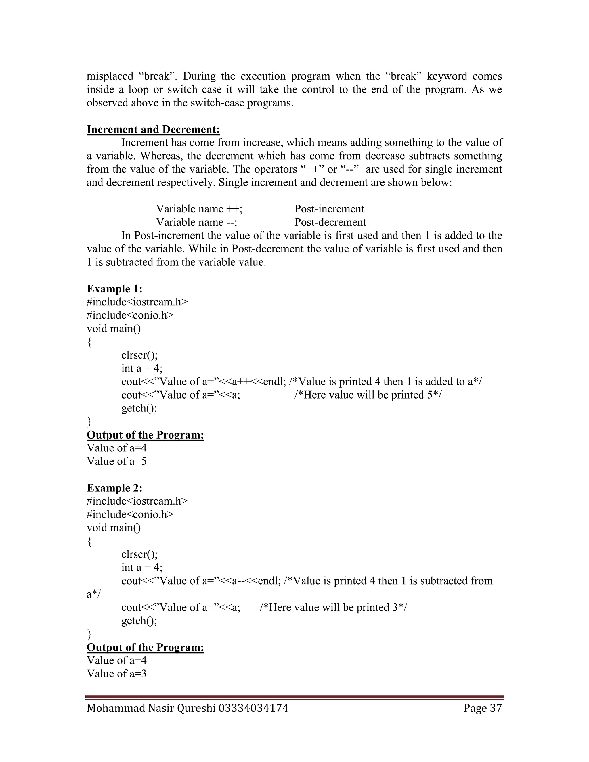 Mohammad Nasir Qureshi 03334034174 Page 37
misplaced “break”. During the execution program when the “break” keyword comes
inside a loop or switch case it will take the control to the end of the program. As we
observed above in the switch-case programs.
Increment and Decrement:
Increment has come from increase, which means adding something to the value of
a variable. Whereas, the decrement which has come from decrease subtracts something
from the value of the variable. The operators “++” or “--” are used for single increment
and decrement respectively. Single increment and decrement are shown below:
Variable name ++; Post-increment
Variable name --; Post-decrement
In Post-increment the value of the variable is first used and then 1 is added to the
value of the variable. While in Post-decrement the value of variable is first used and then
1 is subtracted from the variable value.
Example 1:
#include<iostream.h>
#include<conio.h>
void main()
{
clrscr();
int a = 4;
cout<<”Value of a=”<<a++<<endl; /*Value is printed 4 then 1 is added to a*/
cout<<”Value of a=”<<a; /*Here value will be printed 5*/
getch();
}
Output of the Program:
Value of a=4
Value of a=5
Example 2:
#include<iostream.h>
#include<conio.h>
void main()
{
clrscr();
int a = 4;
cout<<”Value of a=”<<a--<<endl; /*Value is printed 4 then 1 is subtracted from
a*/
cout<<”Value of a=”<<a; /*Here value will be printed 3*/
getch();
}
Output of the Program:
Value of a=4
Value of a=3
 