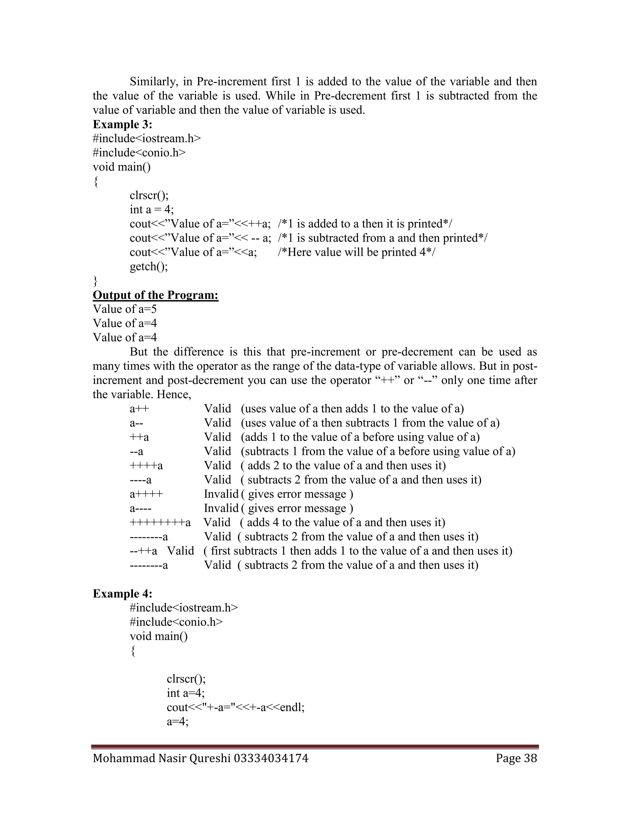 Mohammad Nasir Qureshi 03334034174 Page 38
Similarly, in Pre-increment first 1 is added to the value of the variable and then
the value of the variable is used. While in Pre-decrement first 1 is subtracted from the
value of variable and then the value of variable is used.
Example 3:
#include<iostream.h>
#include<conio.h>
void main()
{
clrscr();
int a = 4;
cout<<”Value of a=”<<++a; /*1 is added to a then it is printed*/
cout<<”Value of a=”<< -- a; /*1 is subtracted from a and then printed*/
cout<<”Value of a=”<<a; /*Here value will be printed 4*/
getch();
}
Output of the Program:
Value of a=5
Value of a=4
Value of a=4
But the difference is this that pre-increment or pre-decrement can be used as
many times with the operator as the range of the data-type of variable allows. But in post-
increment and post-decrement you can use the operator “++” or “--” only one time after
the variable. Hence,
a++ Valid (uses value of a then adds 1 to the value of a)
a-- Valid (uses value of a then subtracts 1 from the value of a)
++a Valid (adds 1 to the value of a before using value of a)
--a Valid (subtracts 1 from the value of a before using value of a)
++++a Valid ( adds 2 to the value of a and then uses it)
----a Valid ( subtracts 2 from the value of a and then uses it)
a++++ Invalid ( gives error message )
a---- Invalid ( gives error message )
++++++++a Valid ( adds 4 to the value of a and then uses it)
--------a Valid ( subtracts 2 from the value of a and then uses it)
--++a Valid ( first subtracts 1 then adds 1 to the value of a and then uses it)
--------a Valid ( subtracts 2 from the value of a and then uses it)
Example 4:
#include<iostream.h>
#include<conio.h>
void main()
{
clrscr();
int a=4;
cout<<"+-a="<<+-a<<endl;
a=4;
 