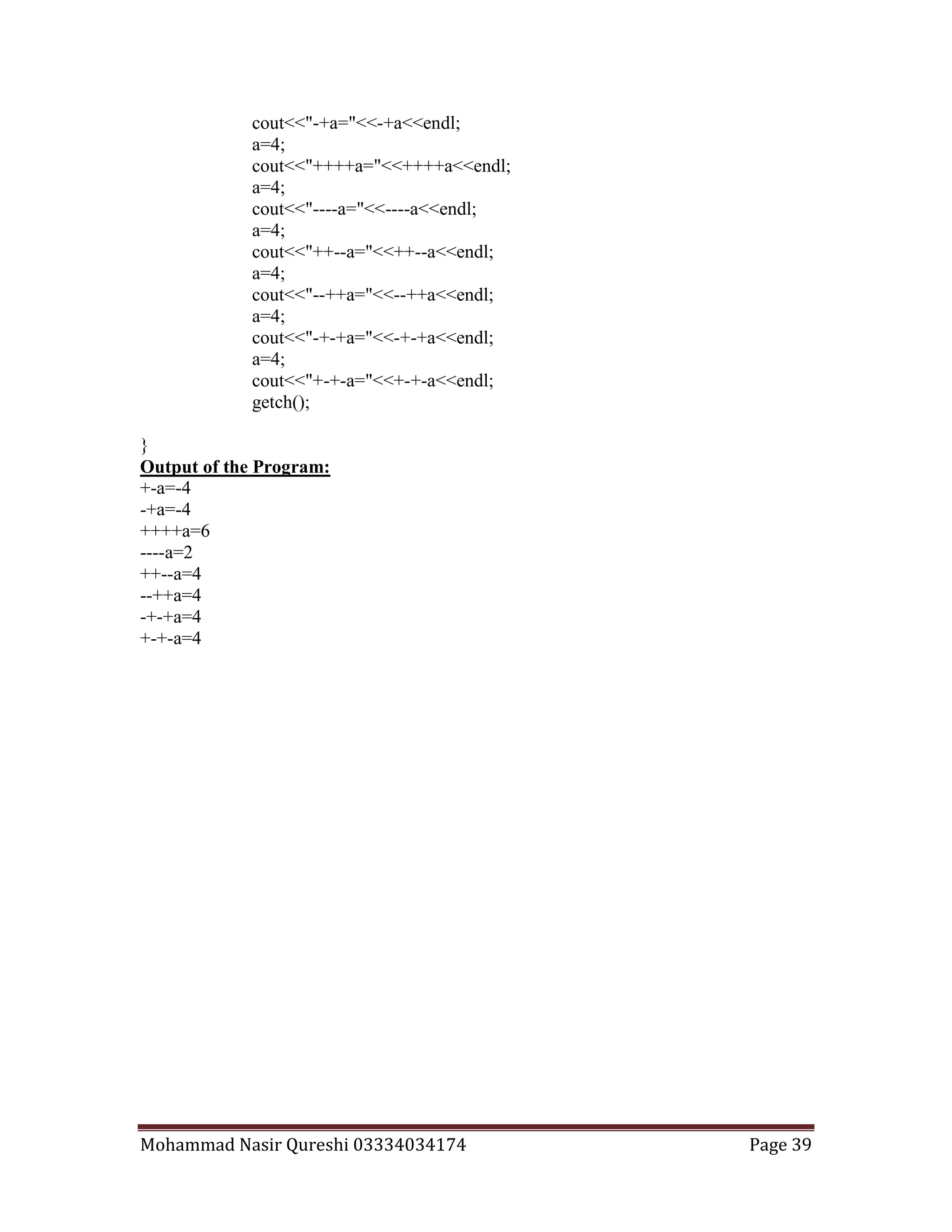 Mohammad Nasir Qureshi 03334034174 Page 39
cout<<"-+a="<<-+a<<endl;
a=4;
cout<<"++++a="<<++++a<<endl;
a=4;
cout<<"----a="<<----a<<endl;
a=4;
cout<<"++--a="<<++--a<<endl;
a=4;
cout<<"--++a="<<--++a<<endl;
a=4;
cout<<"-+-+a="<<-+-+a<<endl;
a=4;
cout<<"+-+-a="<<+-+-a<<endl;
getch();
}
Output of the Program:
+-a=-4
-+a=-4
++++a=6
----a=2
++--a=4
--++a=4
-+-+a=4
+-+-a=4
 