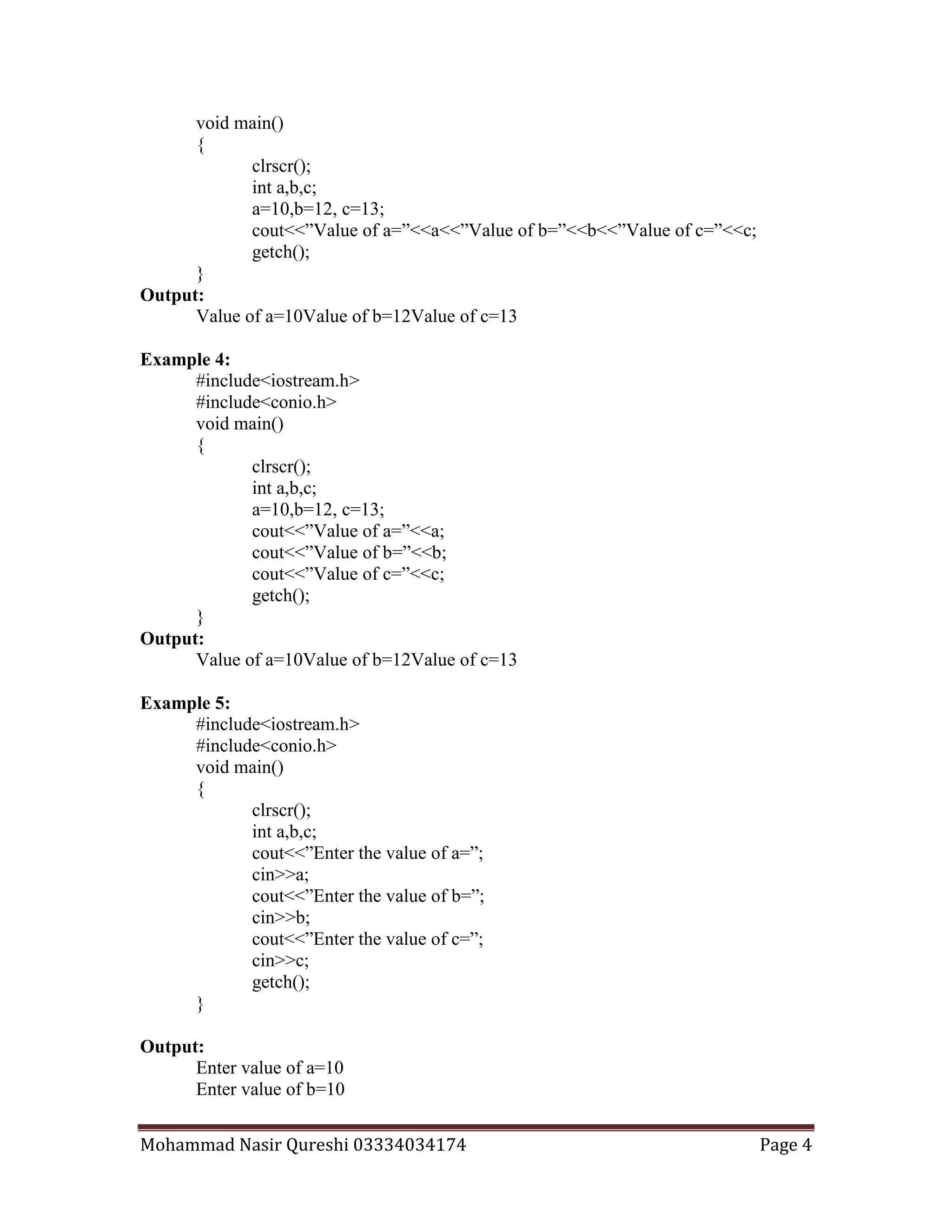 Mohammad Nasir Qureshi 03334034174 Page 4
void main()
{
clrscr();
int a,b,c;
a=10,b=12, c=13;
cout<<”Value of a=”<<a<<”Value of b=”<<b<<”Value of c=”<<c;
getch();
}
Output:
Value of a=10Value of b=12Value of c=13
Example 4:
#include<iostream.h>
#include<conio.h>
void main()
{
clrscr();
int a,b,c;
a=10,b=12, c=13;
cout<<”Value of a=”<<a;
cout<<”Value of b=”<<b;
cout<<”Value of c=”<<c;
getch();
}
Output:
Value of a=10Value of b=12Value of c=13
Example 5:
#include<iostream.h>
#include<conio.h>
void main()
{
clrscr();
int a,b,c;
cout<<”Enter the value of a=”;
cin>>a;
cout<<”Enter the value of b=”;
cin>>b;
cout<<”Enter the value of c=”;
cin>>c;
getch();
}
Output:
Enter value of a=10
Enter value of b=10
 