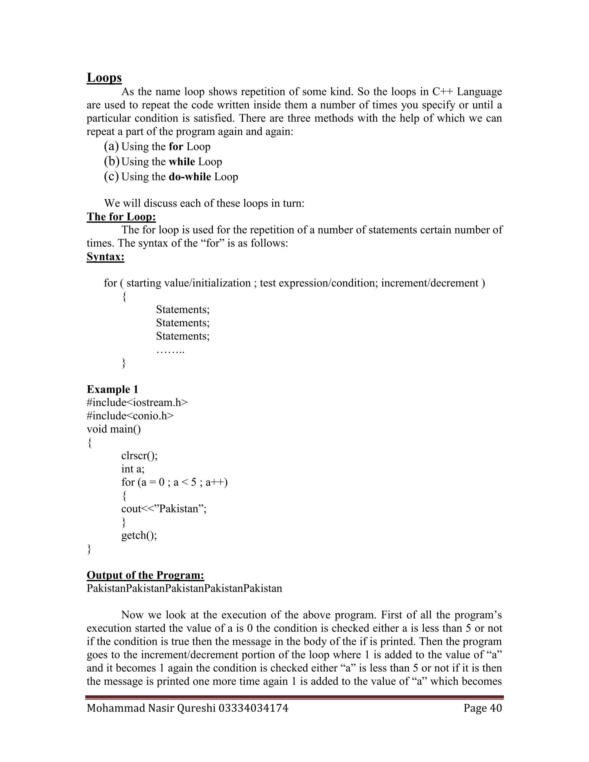 Mohammad Nasir Qureshi 03334034174 Page 40
Loops
As the name loop shows repetition of some kind. So the loops in C++ Language
are used to repeat the code written inside them a number of times you specify or until a
particular condition is satisfied. There are three methods with the help of which we can
repeat a part of the program again and again:
(a) Using the for Loop
(b)Using the while Loop
(c) Using the do-while Loop
We will discuss each of these loops in turn:
The for Loop:
The for loop is used for the repetition of a number of statements certain number of
times. The syntax of the “for” is as follows:
Syntax:
for ( starting value/initialization ; test expression/condition; increment/decrement )
{
Statements;
Statements;
Statements;
……..
}
Example 1
#include<iostream.h>
#include<conio.h>
void main()
{
clrscr();
int a;
for (a = 0 ; a < 5 ; a++)
{
cout<<”Pakistan”;
}
getch();
}
Output of the Program:
PakistanPakistanPakistanPakistanPakistan
Now we look at the execution of the above program. First of all the program’s
execution started the value of a is 0 the condition is checked either a is less than 5 or not
if the condition is true then the message in the body of the if is printed. Then the program
goes to the increment/decrement portion of the loop where 1 is added to the value of “a”
and it becomes 1 again the condition is checked either “a” is less than 5 or not if it is then
the message is printed one more time again 1 is added to the value of “a” which becomes
 