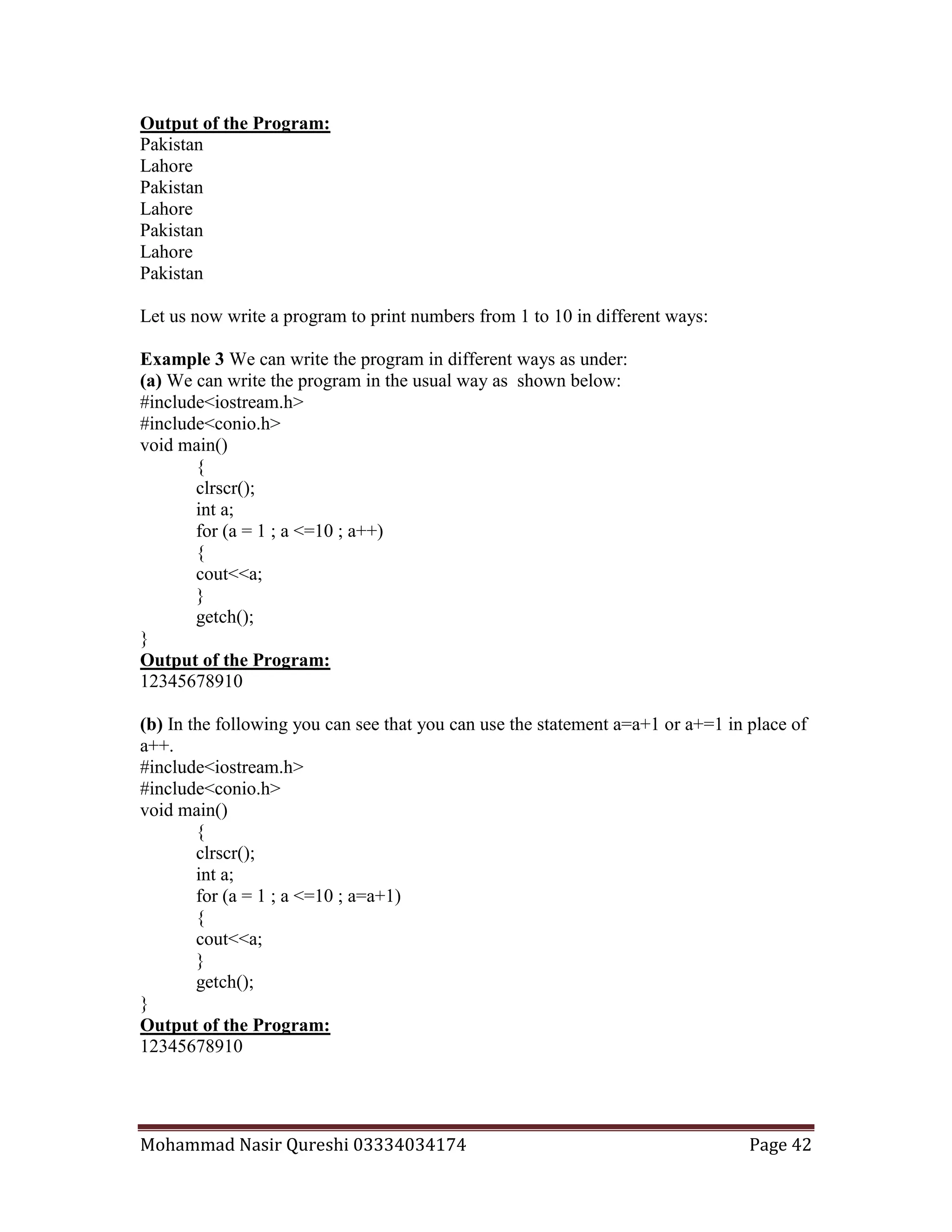 Mohammad Nasir Qureshi 03334034174 Page 42
Output of the Program:
Pakistan
Lahore
Pakistan
Lahore
Pakistan
Lahore
Pakistan
Let us now write a program to print numbers from 1 to 10 in different ways:
Example 3 We can write the program in different ways as under:
(a) We can write the program in the usual way as shown below:
#include<iostream.h>
#include<conio.h>
void main()
{
clrscr();
int a;
for (a = 1 ; a <=10 ; a++)
{
cout<<a;
}
getch();
}
Output of the Program:
12345678910
(b) In the following you can see that you can use the statement a=a+1 or a+=1 in place of
a++.
#include<iostream.h>
#include<conio.h>
void main()
{
clrscr();
int a;
for (a = 1 ; a <=10 ; a=a+1)
{
cout<<a;
}
getch();
}
Output of the Program:
12345678910
 
