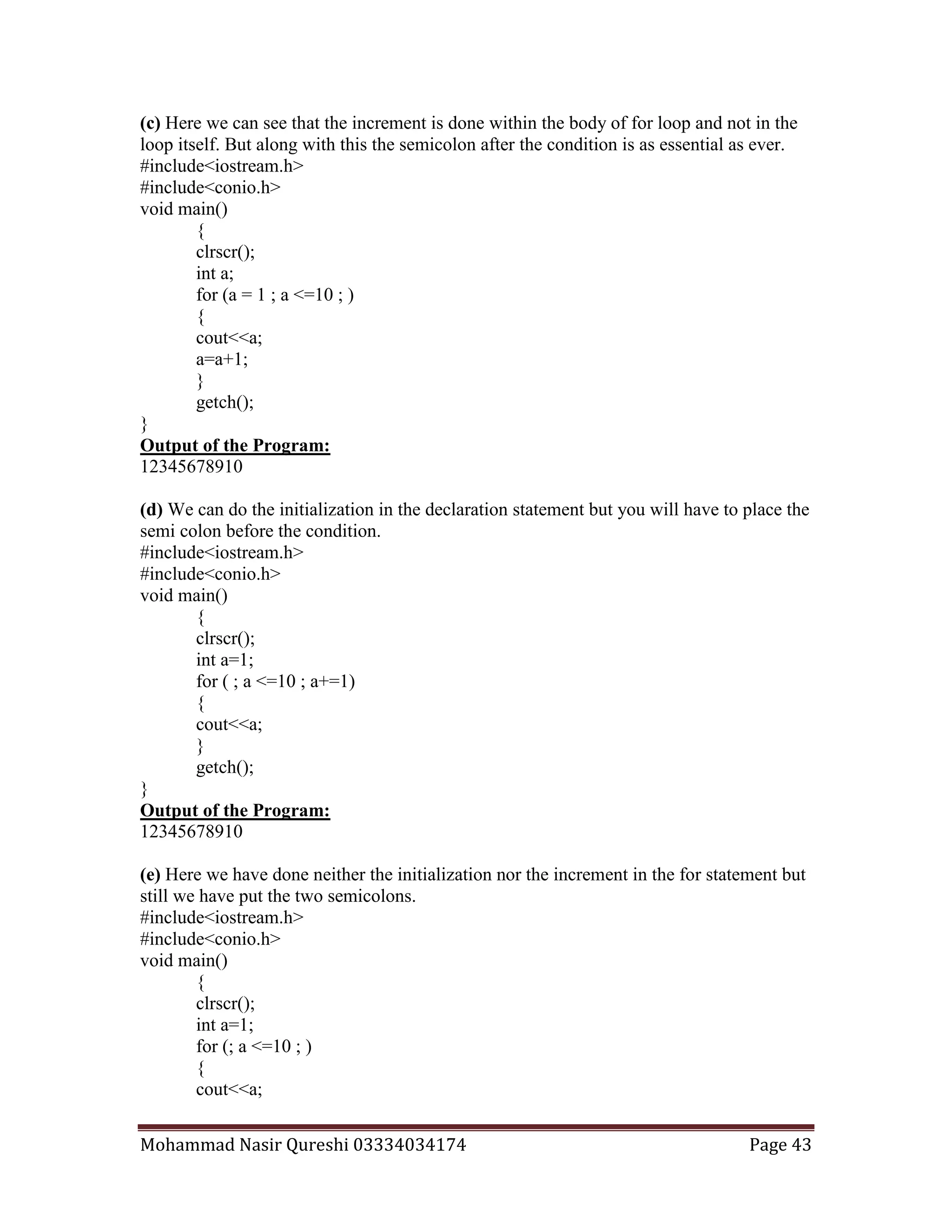 Mohammad Nasir Qureshi 03334034174 Page 43
(c) Here we can see that the increment is done within the body of for loop and not in the
loop itself. But along with this the semicolon after the condition is as essential as ever.
#include<iostream.h>
#include<conio.h>
void main()
{
clrscr();
int a;
for (a = 1 ; a <=10 ; )
{
cout<<a;
a=a+1;
}
getch();
}
Output of the Program:
12345678910
(d) We can do the initialization in the declaration statement but you will have to place the
semi colon before the condition.
#include<iostream.h>
#include<conio.h>
void main()
{
clrscr();
int a=1;
for ( ; a <=10 ; a+=1)
{
cout<<a;
}
getch();
}
Output of the Program:
12345678910
(e) Here we have done neither the initialization nor the increment in the for statement but
still we have put the two semicolons.
#include<iostream.h>
#include<conio.h>
void main()
{
clrscr();
int a=1;
for (; a <=10 ; )
{
cout<<a;
 