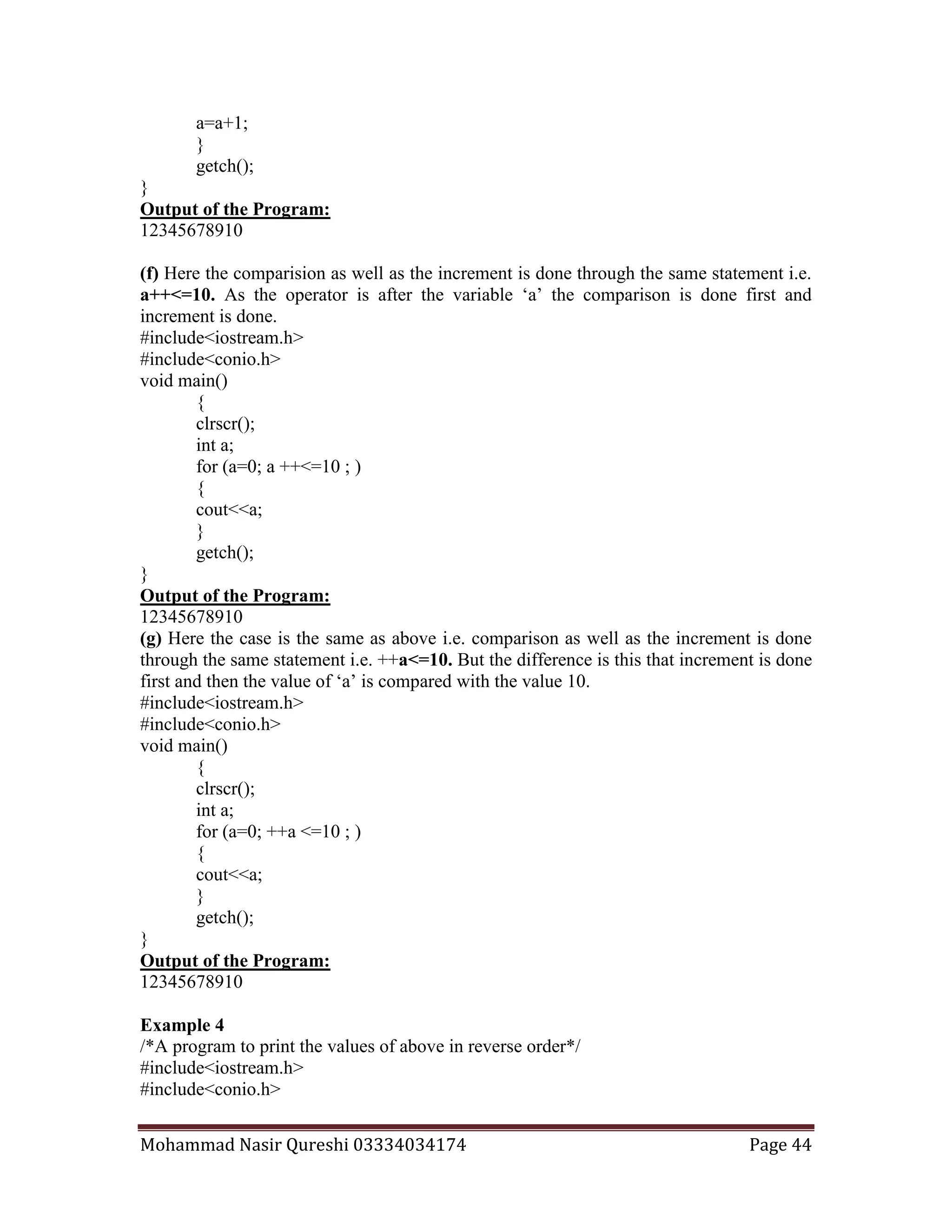 Mohammad Nasir Qureshi 03334034174 Page 44
a=a+1;
}
getch();
}
Output of the Program:
12345678910
(f) Here the comparision as well as the increment is done through the same statement i.e.
a++<=10. As the operator is after the variable ‘a’ the comparison is done first and
increment is done.
#include<iostream.h>
#include<conio.h>
void main()
{
clrscr();
int a;
for (a=0; a ++<=10 ; )
{
cout<<a;
}
getch();
}
Output of the Program:
12345678910
(g) Here the case is the same as above i.e. comparison as well as the increment is done
through the same statement i.e. ++a<=10. But the difference is this that increment is done
first and then the value of ‘a’ is compared with the value 10.
#include<iostream.h>
#include<conio.h>
void main()
{
clrscr();
int a;
for (a=0; ++a <=10 ; )
{
cout<<a;
}
getch();
}
Output of the Program:
12345678910
Example 4
/*A program to print the values of above in reverse order*/
#include<iostream.h>
#include<conio.h>
 