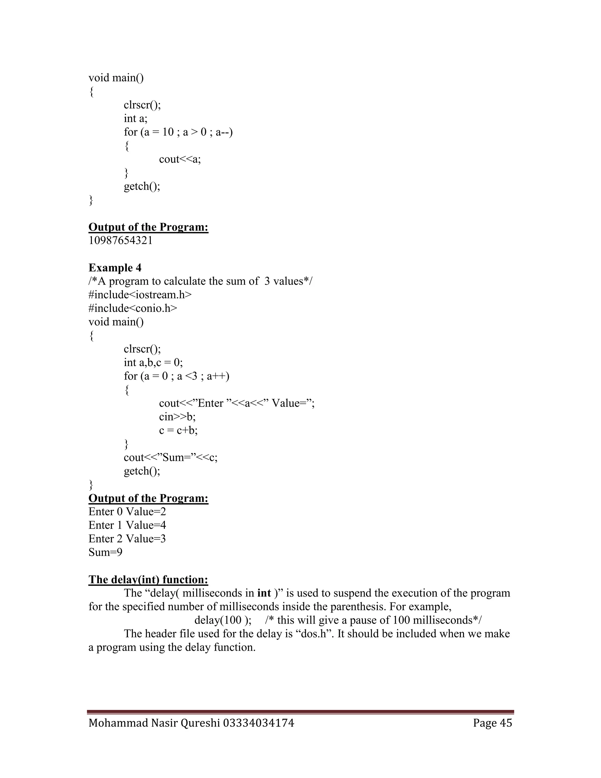 Mohammad Nasir Qureshi 03334034174 Page 45
void main()
{
clrscr();
int a;
for (a = 10 ; a > 0 ; a--)
{
cout<<a;
}
getch();
}
Output of the Program:
10987654321
Example 4
/*A program to calculate the sum of 3 values*/
#include<iostream.h>
#include<conio.h>
void main()
{
clrscr();
int a,b,c = 0;
for (a = 0 ; a <3 ; a++)
{
cout<<”Enter ”<<a<<” Value=”;
cin>>b;
c = c+b;
}
cout<<”Sum=”<<c;
getch();
}
Output of the Program:
Enter 0 Value=2
Enter 1 Value=4
Enter 2 Value=3
Sum=9
The delay(int) function:
The “delay( milliseconds in int )” is used to suspend the execution of the program
for the specified number of milliseconds inside the parenthesis. For example,
delay(100 ); /* this will give a pause of 100 milliseconds*/
The header file used for the delay is “dos.h”. It should be included when we make
a program using the delay function.
 