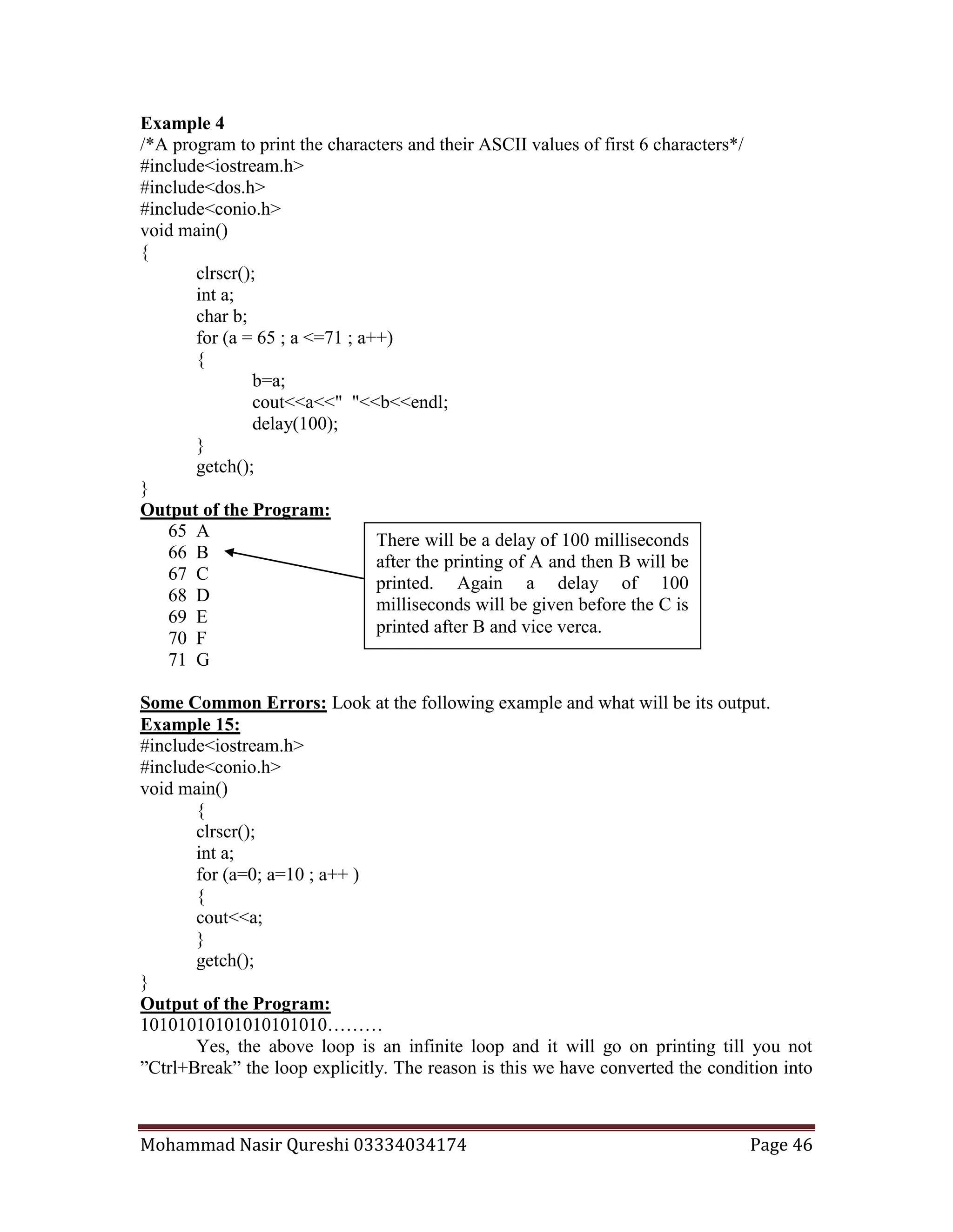 Mohammad Nasir Qureshi 03334034174 Page 46
Example 4
/*A program to print the characters and their ASCII values of first 6 characters*/
#include<iostream.h>
#include<dos.h>
#include<conio.h>
void main()
{
clrscr();
int a;
char b;
for (a = 65 ; a <=71 ; a++)
{
b=a;
cout<<a<<" "<<b<<endl;
delay(100);
}
getch();
}
Output of the Program:
65 A
66 B
67 C
68 D
69 E
70 F
71 G
Some Common Errors: Look at the following example and what will be its output.
Example 15:
#include<iostream.h>
#include<conio.h>
void main()
{
clrscr();
int a;
for (a=0; a=10 ; a++ )
{
cout<<a;
}
getch();
}
Output of the Program:
10101010101010101010………
Yes, the above loop is an infinite loop and it will go on printing till you not
”Ctrl+Break” the loop explicitly. The reason is this we have converted the condition into
There will be a delay of 100 milliseconds
after the printing of A and then B will be
printed. Again a delay of 100
milliseconds will be given before the C is
printed after B and vice verca.
 