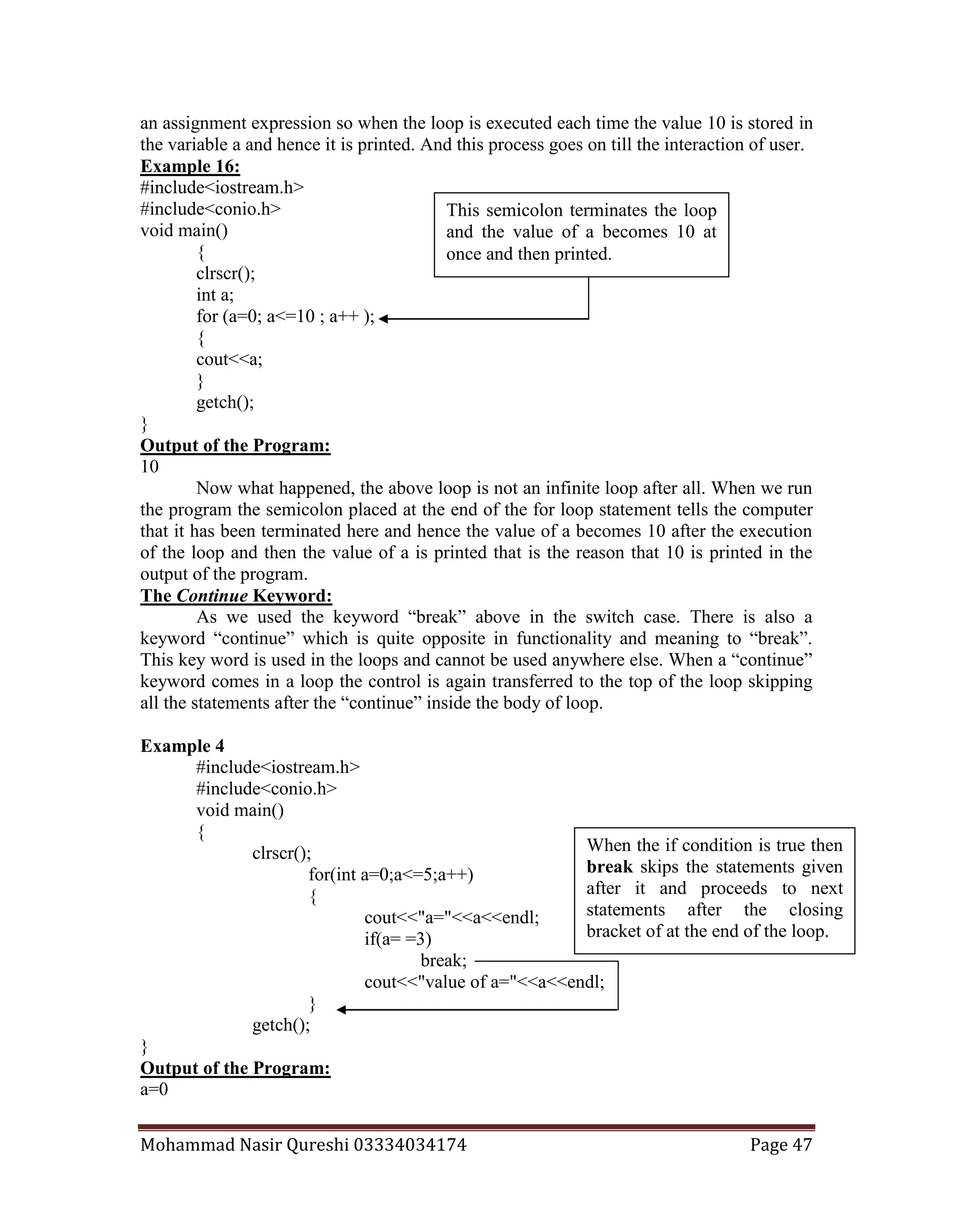 Mohammad Nasir Qureshi 03334034174 Page 47
an assignment expression so when the loop is executed each time the value 10 is stored in
the variable a and hence it is printed. And this process goes on till the interaction of user.
Example 16:
#include<iostream.h>
#include<conio.h>
void main()
{
clrscr();
int a;
for (a=0; a<=10 ; a++ );
{
cout<<a;
}
getch();
}
Output of the Program:
10
Now what happened, the above loop is not an infinite loop after all. When we run
the program the semicolon placed at the end of the for loop statement tells the computer
that it has been terminated here and hence the value of a becomes 10 after the execution
of the loop and then the value of a is printed that is the reason that 10 is printed in the
output of the program.
The Continue Keyword:
As we used the keyword “break” above in the switch case. There is also a
keyword “continue” which is quite opposite in functionality and meaning to “break”.
This key word is used in the loops and cannot be used anywhere else. When a “continue”
keyword comes in a loop the control is again transferred to the top of the loop skipping
all the statements after the “continue” inside the body of loop.
Example 4
#include<iostream.h>
#include<conio.h>
void main()
{
clrscr();
for(int a=0;a<=5;a++)
{
cout<<"a="<<a<<endl;
if(a= =3)
break;
cout<<"value of a="<<a<<endl;
}
getch();
}
Output of the Program:
a=0
This semicolon terminates the loop
and the value of a becomes 10 at
once and then printed.
When the if condition is true then
break skips the statements given
after it and proceeds to next
statements after the closing
bracket of at the end of the loop.
 