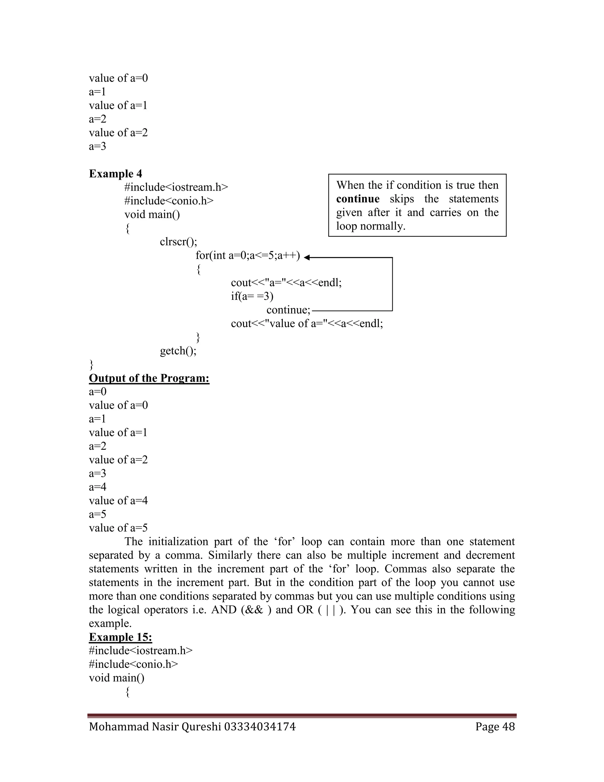 Mohammad Nasir Qureshi 03334034174 Page 48
value of a=0
a=1
value of a=1
a=2
value of a=2
a=3
Example 4
#include<iostream.h>
#include<conio.h>
void main()
{
clrscr();
for(int a=0;a<=5;a++)
{
cout<<"a="<<a<<endl;
if(a= =3)
continue;
cout<<"value of a="<<a<<endl;
}
getch();
}
Output of the Program:
a=0
value of a=0
a=1
value of a=1
a=2
value of a=2
a=3
a=4
value of a=4
a=5
value of a=5
The initialization part of the ‘for’ loop can contain more than one statement
separated by a comma. Similarly there can also be multiple increment and decrement
statements written in the increment part of the ‘for’ loop. Commas also separate the
statements in the increment part. But in the condition part of the loop you cannot use
more than one conditions separated by commas but you can use multiple conditions using
the logical operators i.e. AND (&& ) and OR ( | | ). You can see this in the following
example.
Example 15:
#include<iostream.h>
#include<conio.h>
void main()
{
When the if condition is true then
continue skips the statements
given after it and carries on the
loop normally.
 