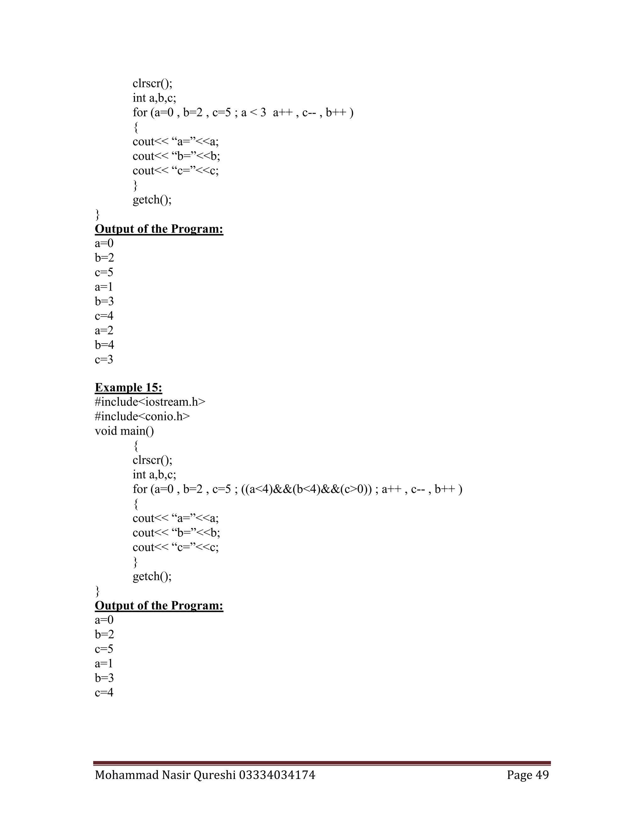 Mohammad Nasir Qureshi 03334034174 Page 49
clrscr();
int a,b,c;
for (a=0 , b=2 , c=5 ; a < 3 a++ , c-- , b++ )
{
cout<< “a=”<<a;
cout<< “b=”<<b;
cout<< “c=”<<c;
}
getch();
}
Output of the Program:
a=0
b=2
c=5
a=1
b=3
c=4
a=2
b=4
c=3
Example 15:
#include<iostream.h>
#include<conio.h>
void main()
{
clrscr();
int a,b,c;
for (a=0 , b=2 , c=5 ; ((a<4)&&(b<4)&&(c>0)) ; a++ , c-- , b++ )
{
cout<< “a=”<<a;
cout<< “b=”<<b;
cout<< “c=”<<c;
}
getch();
}
Output of the Program:
a=0
b=2
c=5
a=1
b=3
c=4
 