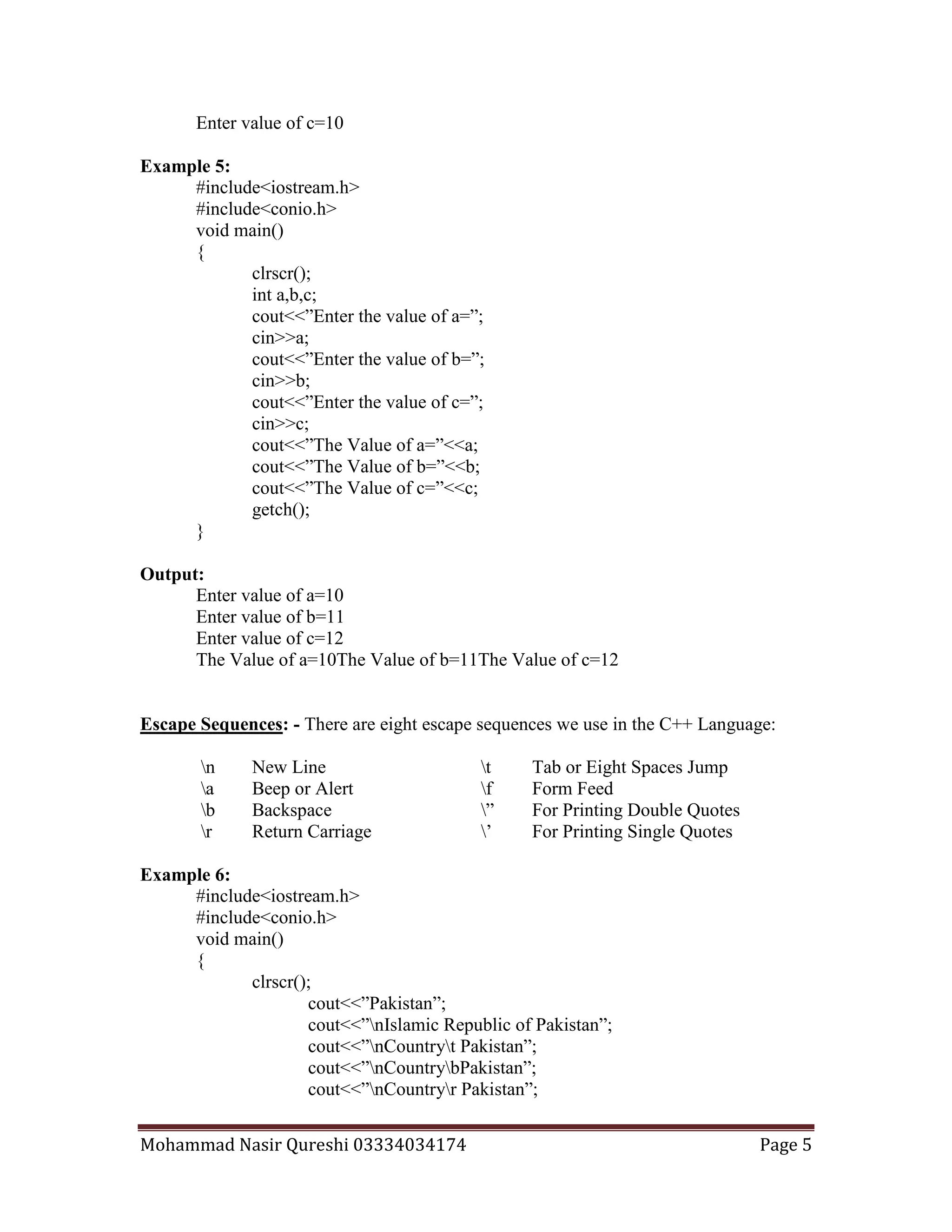 Mohammad Nasir Qureshi 03334034174 Page 5
Enter value of c=10
Example 5:
#include<iostream.h>
#include<conio.h>
void main()
{
clrscr();
int a,b,c;
cout<<”Enter the value of a=”;
cin>>a;
cout<<”Enter the value of b=”;
cin>>b;
cout<<”Enter the value of c=”;
cin>>c;
cout<<”The Value of a=”<<a;
cout<<”The Value of b=”<<b;
cout<<”The Value of c=”<<c;
getch();
}
Output:
Enter value of a=10
Enter value of b=11
Enter value of c=12
The Value of a=10The Value of b=11The Value of c=12
Escape Sequences: - There are eight escape sequences we use in the C++ Language:
n New Line t Tab or Eight Spaces Jump
a Beep or Alert f Form Feed
b Backspace ” For Printing Double Quotes
r Return Carriage ’ For Printing Single Quotes
Example 6:
#include<iostream.h>
#include<conio.h>
void main()
{
clrscr();
cout<<”Pakistan”;
cout<<”nIslamic Republic of Pakistan”;
cout<<”nCountryt Pakistan”;
cout<<”nCountrybPakistan”;
cout<<”nCountryr Pakistan”;
 