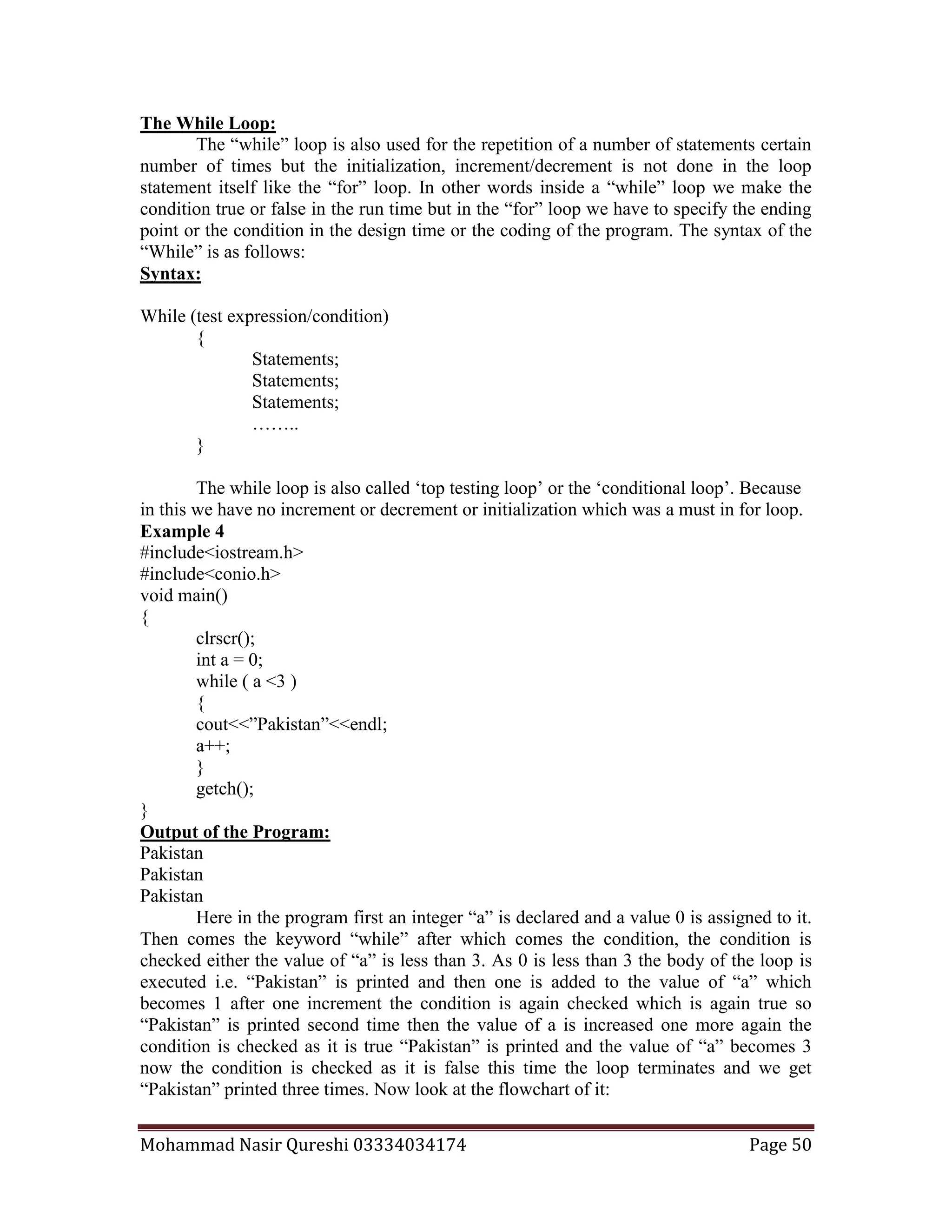 Mohammad Nasir Qureshi 03334034174 Page 50
The While Loop:
The “while” loop is also used for the repetition of a number of statements certain
number of times but the initialization, increment/decrement is not done in the loop
statement itself like the “for” loop. In other words inside a “while” loop we make the
condition true or false in the run time but in the “for” loop we have to specify the ending
point or the condition in the design time or the coding of the program. The syntax of the
“While” is as follows:
Syntax:
While (test expression/condition)
{
Statements;
Statements;
Statements;
……..
}
The while loop is also called ‘top testing loop’ or the ‘conditional loop’. Because
in this we have no increment or decrement or initialization which was a must in for loop.
Example 4
#include<iostream.h>
#include<conio.h>
void main()
{
clrscr();
int a = 0;
while ( a <3 )
{
cout<<”Pakistan”<<endl;
a++;
}
getch();
}
Output of the Program:
Pakistan
Pakistan
Pakistan
Here in the program first an integer “a” is declared and a value 0 is assigned to it.
Then comes the keyword “while” after which comes the condition, the condition is
checked either the value of “a” is less than 3. As 0 is less than 3 the body of the loop is
executed i.e. “Pakistan” is printed and then one is added to the value of “a” which
becomes 1 after one increment the condition is again checked which is again true so
“Pakistan” is printed second time then the value of a is increased one more again the
condition is checked as it is true “Pakistan” is printed and the value of “a” becomes 3
now the condition is checked as it is false this time the loop terminates and we get
“Pakistan” printed three times. Now look at the flowchart of it:
 