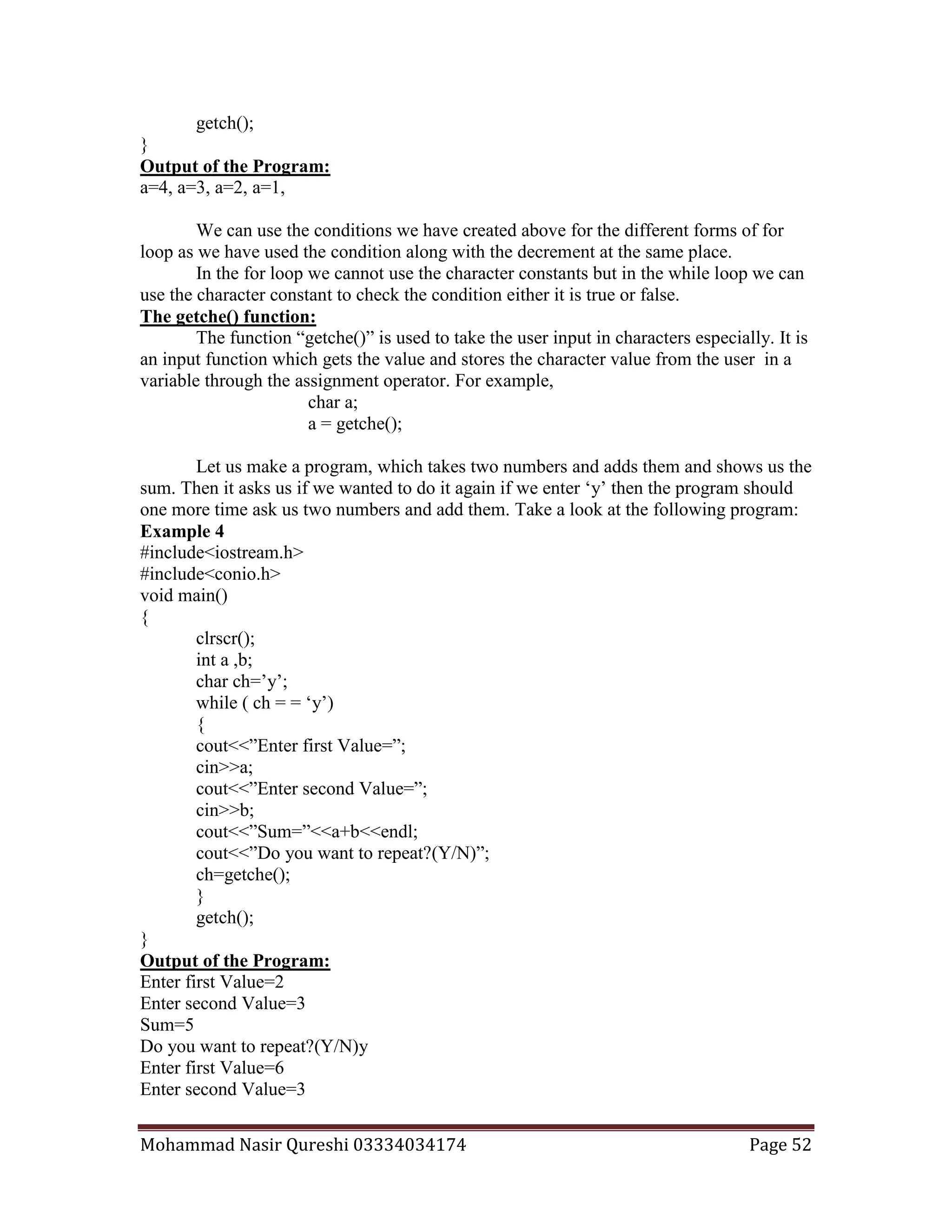 Mohammad Nasir Qureshi 03334034174 Page 52
getch();
}
Output of the Program:
a=4, a=3, a=2, a=1,
We can use the conditions we have created above for the different forms of for
loop as we have used the condition along with the decrement at the same place.
In the for loop we cannot use the character constants but in the while loop we can
use the character constant to check the condition either it is true or false.
The getche() function:
The function “getche()” is used to take the user input in characters especially. It is
an input function which gets the value and stores the character value from the user in a
variable through the assignment operator. For example,
char a;
a = getche();
Let us make a program, which takes two numbers and adds them and shows us the
sum. Then it asks us if we wanted to do it again if we enter ‘y’ then the program should
one more time ask us two numbers and add them. Take a look at the following program:
Example 4
#include<iostream.h>
#include<conio.h>
void main()
{
clrscr();
int a ,b;
char ch=’y’;
while ( ch = = ‘y’)
{
cout<<”Enter first Value=”;
cin>>a;
cout<<”Enter second Value=”;
cin>>b;
cout<<”Sum=”<<a+b<<endl;
cout<<”Do you want to repeat?(Y/N)”;
ch=getche();
}
getch();
}
Output of the Program:
Enter first Value=2
Enter second Value=3
Sum=5
Do you want to repeat?(Y/N)y
Enter first Value=6
Enter second Value=3
 
