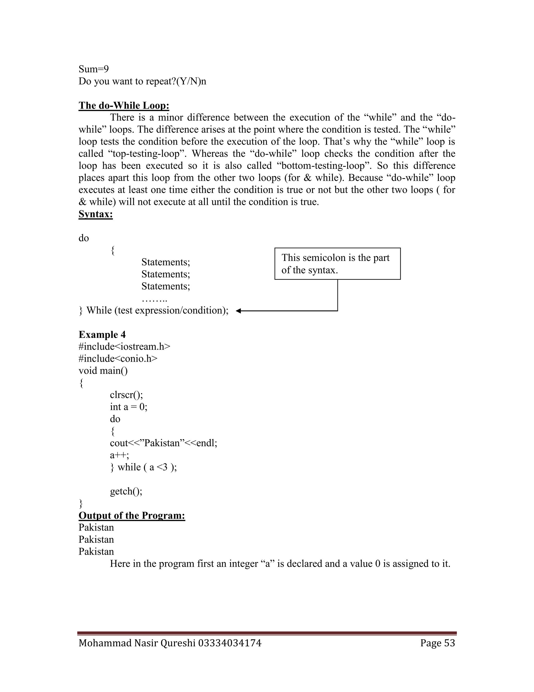 Mohammad Nasir Qureshi 03334034174 Page 53
Sum=9
Do you want to repeat?(Y/N)n
The do-While Loop:
There is a minor difference between the execution of the “while” and the “do-
while” loops. The difference arises at the point where the condition is tested. The “while”
loop tests the condition before the execution of the loop. That’s why the “while” loop is
called “top-testing-loop”. Whereas the “do-while” loop checks the condition after the
loop has been executed so it is also called “bottom-testing-loop”. So this difference
places apart this loop from the other two loops (for & while). Because “do-while” loop
executes at least one time either the condition is true or not but the other two loops ( for
& while) will not execute at all until the condition is true.
Syntax:
do
{
Statements;
Statements;
Statements;
……..
} While (test expression/condition);
Example 4
#include<iostream.h>
#include<conio.h>
void main()
{
clrscr();
int a = 0;
do
{
cout<<”Pakistan”<<endl;
a++;
} while ( a <3 );
getch();
}
Output of the Program:
Pakistan
Pakistan
Pakistan
Here in the program first an integer “a” is declared and a value 0 is assigned to it.
This semicolon is the part
of the syntax.
 