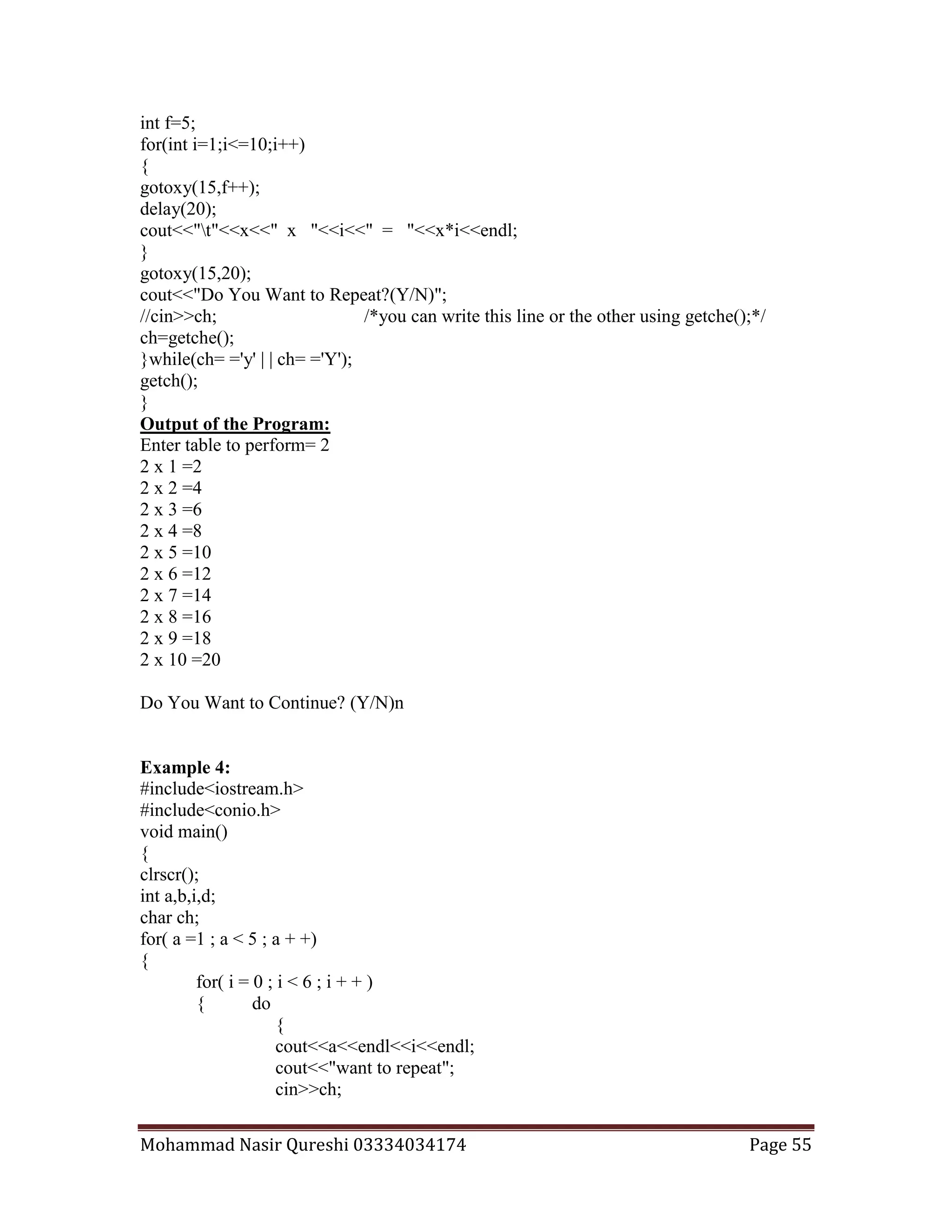 Mohammad Nasir Qureshi 03334034174 Page 55
int f=5;
for(int i=1;i<=10;i++)
{
gotoxy(15,f++);
delay(20);
cout<<"t"<<x<<" x "<<i<<" = "<<x*i<<endl;
}
gotoxy(15,20);
cout<<"Do You Want to Repeat?(Y/N)";
//cin>>ch; /*you can write this line or the other using getche();*/
ch=getche();
}while(ch= ='y' | | ch= ='Y');
getch();
}
Output of the Program:
Enter table to perform= 2
2 x 1 =2
2 x 2 =4
2 x 3 =6
2 x 4 =8
2 x 5 =10
2 x 6 =12
2 x 7 =14
2 x 8 =16
2 x 9 =18
2 x 10 =20
Do You Want to Continue? (Y/N)n
Example 4:
#include<iostream.h>
#include<conio.h>
void main()
{
clrscr();
int a,b,i,d;
char ch;
for( a =1 ; a < 5 ; a + +)
{
for( i = 0 ; i < 6 ; i + + )
{ do
{
cout<<a<<endl<<i<<endl;
cout<<"want to repeat";
cin>>ch;
 