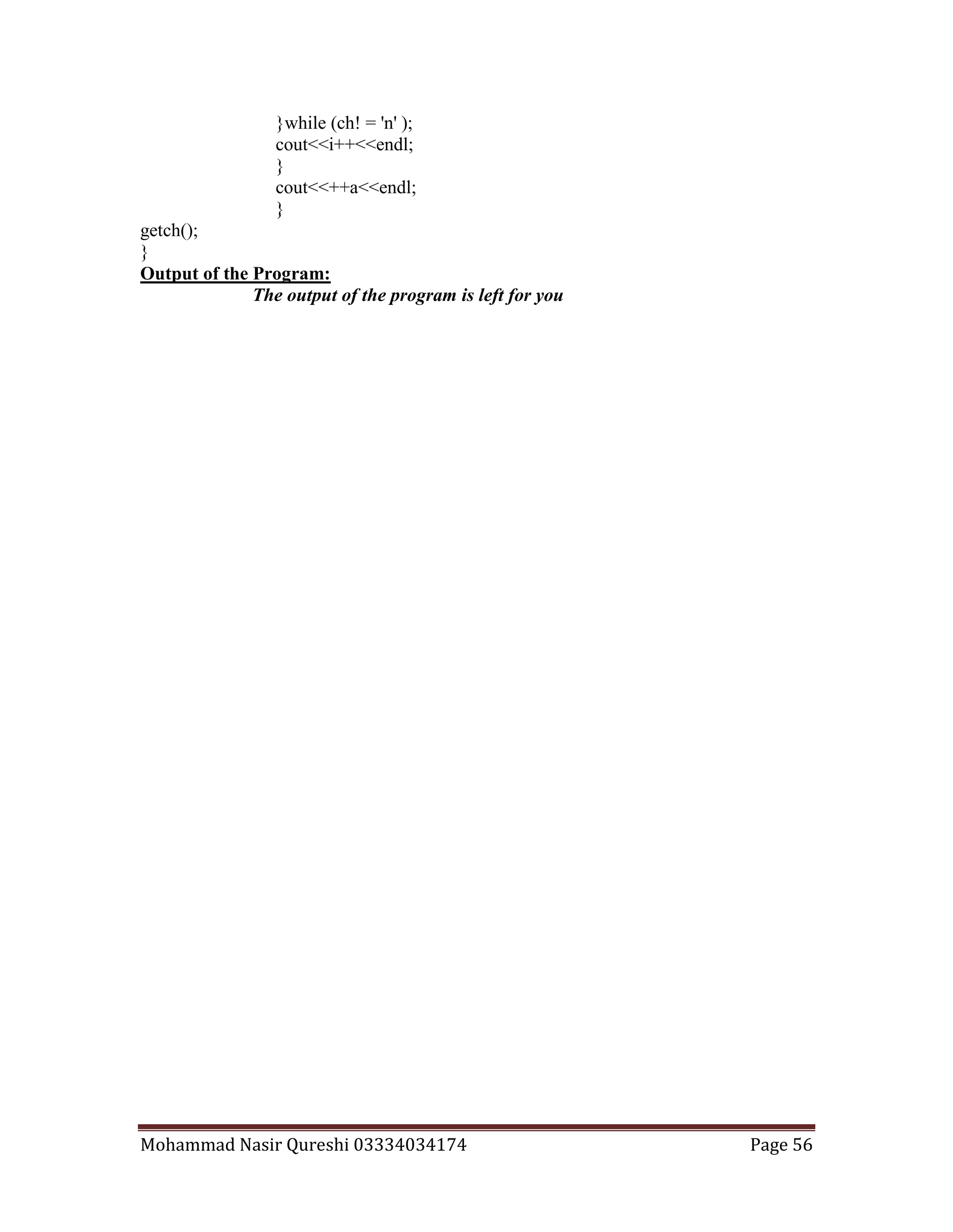 Mohammad Nasir Qureshi 03334034174 Page 56
}while (ch! = 'n' );
cout<<i++<<endl;
}
cout<<++a<<endl;
}
getch();
}
Output of the Program:
The output of the program is left for you
 