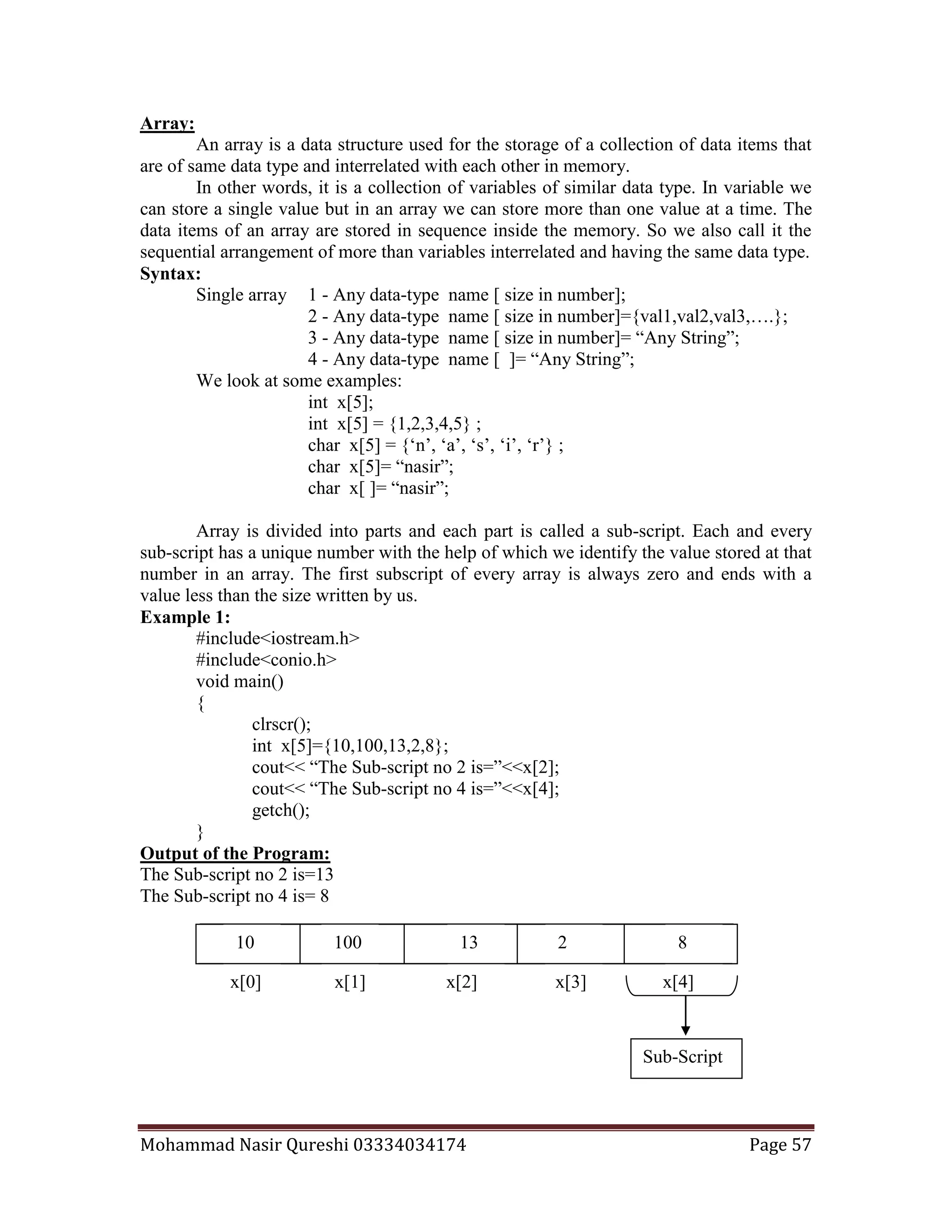 Mohammad Nasir Qureshi 03334034174 Page 57
Array:
An array is a data structure used for the storage of a collection of data items that
are of same data type and interrelated with each other in memory.
In other words, it is a collection of variables of similar data type. In variable we
can store a single value but in an array we can store more than one value at a time. The
data items of an array are stored in sequence inside the memory. So we also call it the
sequential arrangement of more than variables interrelated and having the same data type.
Syntax:
Single array 1 - Any data-type name [ size in number];
2 - Any data-type name [ size in number]={val1,val2,val3,….};
3 - Any data-type name [ size in number]= “Any String”;
4 - Any data-type name [ ]= “Any String”;
We look at some examples:
int x[5];
int x[5] = {1,2,3,4,5} ;
char x[5] = {‘n’, ‘a’, ‘s’, ‘i’, ‘r’} ;
char x[5]= “nasir”;
char x[ ]= “nasir”;
Array is divided into parts and each part is called a sub-script. Each and every
sub-script has a unique number with the help of which we identify the value stored at that
number in an array. The first subscript of every array is always zero and ends with a
value less than the size written by us.
Example 1:
#include<iostream.h>
#include<conio.h>
void main()
{
clrscr();
int x[5]={10,100,13,2,8};
cout<< “The Sub-script no 2 is=”<<x[2];
cout<< “The Sub-script no 4 is=”<<x[4];
getch();
}
Output of the Program:
The Sub-script no 2 is=13
The Sub-script no 4 is= 8
x[0] x[1] x[2] x[3] x[4]
Sub-Script
810 100 13 2
 