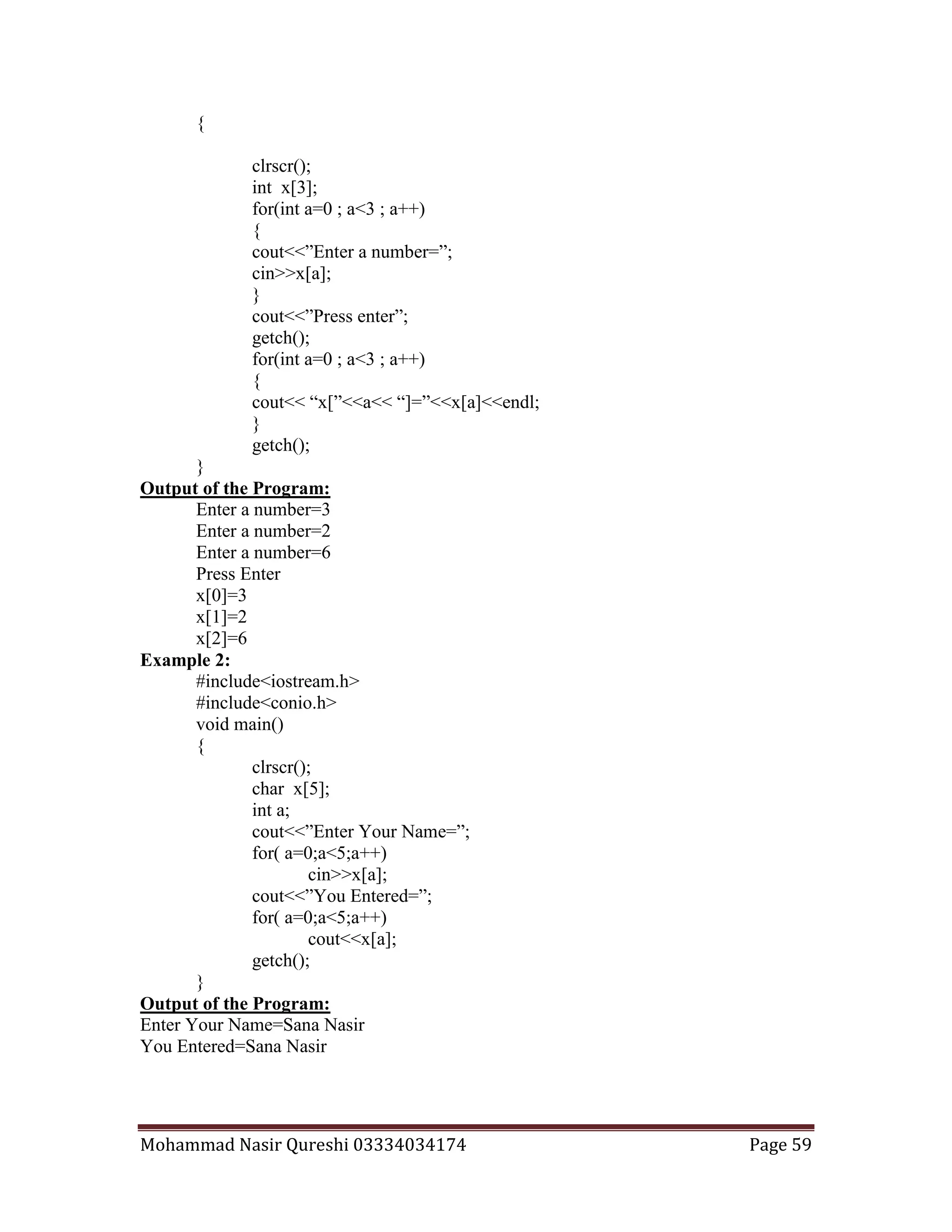 Mohammad Nasir Qureshi 03334034174 Page 59
{
clrscr();
int x[3];
for(int a=0 ; a<3 ; a++)
{
cout<<”Enter a number=”;
cin>>x[a];
}
cout<<”Press enter”;
getch();
for(int a=0 ; a<3 ; a++)
{
cout<< “x[”<<a<< “]=”<<x[a]<<endl;
}
getch();
}
Output of the Program:
Enter a number=3
Enter a number=2
Enter a number=6
Press Enter
x[0]=3
x[1]=2
x[2]=6
Example 2:
#include<iostream.h>
#include<conio.h>
void main()
{
clrscr();
char x[5];
int a;
cout<<”Enter Your Name=”;
for( a=0;a<5;a++)
cin>>x[a];
cout<<”You Entered=”;
for( a=0;a<5;a++)
cout<<x[a];
getch();
}
Output of the Program:
Enter Your Name=Sana Nasir
You Entered=Sana Nasir
 