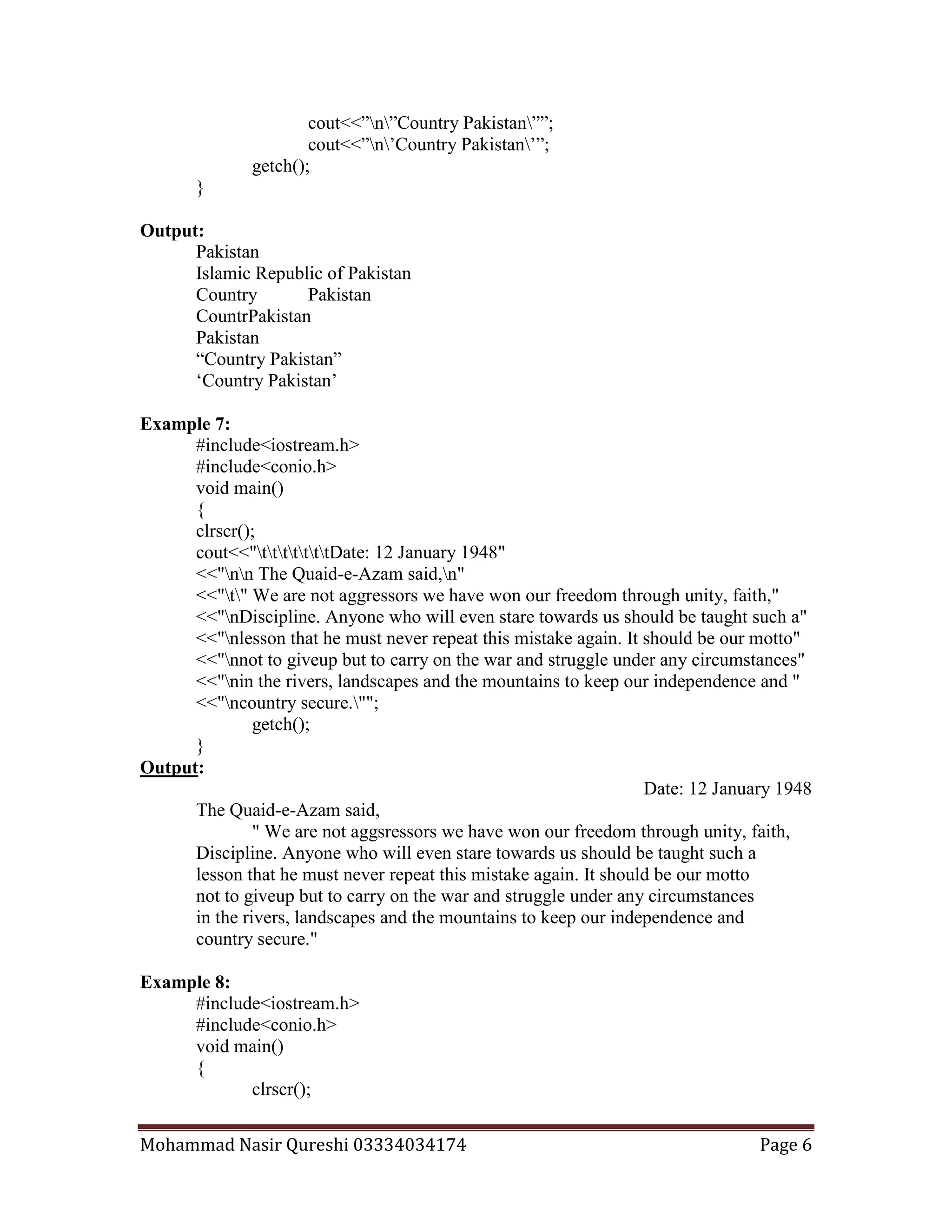 Mohammad Nasir Qureshi 03334034174 Page 6
cout<<”n”Country Pakistan””;
cout<<”n’Country Pakistan’”;
getch();
}
Output:
Pakistan
Islamic Republic of Pakistan
Country Pakistan
CountrPakistan
Pakistan
“Country Pakistan”
‘Country Pakistan’
Example 7:
#include<iostream.h>
#include<conio.h>
void main()
{
clrscr();
cout<<"tttttttDate: 12 January 1948"
<<"nn The Quaid-e-Azam said,n"
<<"t" We are not aggressors we have won our freedom through unity, faith,"
<<"nDiscipline. Anyone who will even stare towards us should be taught such a"
<<"nlesson that he must never repeat this mistake again. It should be our motto"
<<"nnot to giveup but to carry on the war and struggle under any circumstances"
<<"nin the rivers, landscapes and the mountains to keep our independence and "
<<"ncountry secure."";
getch();
}
Output:
Date: 12 January 1948
The Quaid-e-Azam said,
" We are not aggsressors we have won our freedom through unity, faith,
Discipline. Anyone who will even stare towards us should be taught such a
lesson that he must never repeat this mistake again. It should be our motto
not to giveup but to carry on the war and struggle under any circumstances
in the rivers, landscapes and the mountains to keep our independence and
country secure."
Example 8:
#include<iostream.h>
#include<conio.h>
void main()
{
clrscr();
 