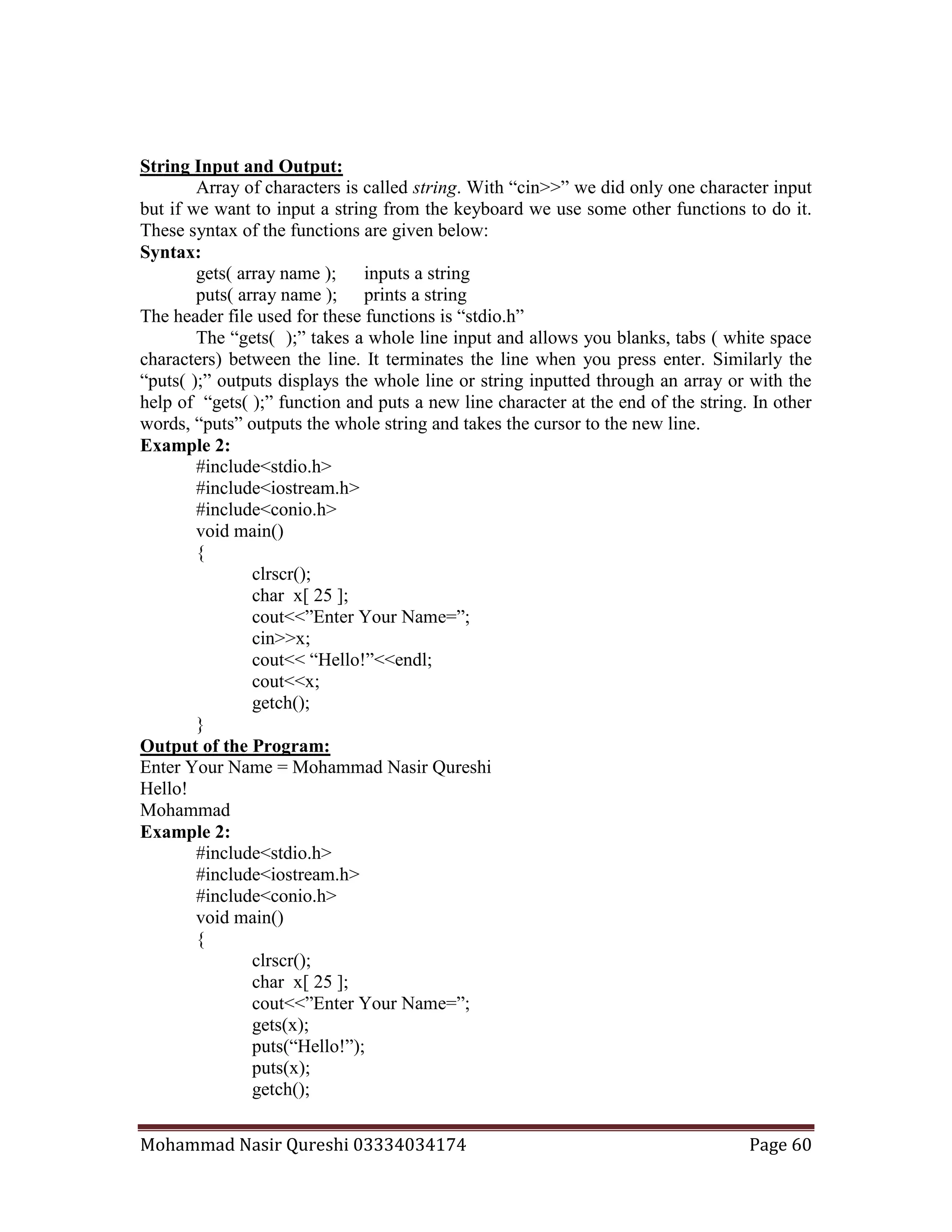 Mohammad Nasir Qureshi 03334034174 Page 60
String Input and Output:
Array of characters is called string. With “cin>>” we did only one character input
but if we want to input a string from the keyboard we use some other functions to do it.
These syntax of the functions are given below:
Syntax:
gets( array name ); inputs a string
puts( array name ); prints a string
The header file used for these functions is “stdio.h”
The “gets( );” takes a whole line input and allows you blanks, tabs ( white space
characters) between the line. It terminates the line when you press enter. Similarly the
“puts( );” outputs displays the whole line or string inputted through an array or with the
help of “gets( );” function and puts a new line character at the end of the string. In other
words, “puts” outputs the whole string and takes the cursor to the new line.
Example 2:
#include<stdio.h>
#include<iostream.h>
#include<conio.h>
void main()
{
clrscr();
char x[ 25 ];
cout<<”Enter Your Name=”;
cin>>x;
cout<< “Hello!”<<endl;
cout<<x;
getch();
}
Output of the Program:
Enter Your Name = Mohammad Nasir Qureshi
Hello!
Mohammad
Example 2:
#include<stdio.h>
#include<iostream.h>
#include<conio.h>
void main()
{
clrscr();
char x[ 25 ];
cout<<”Enter Your Name=”;
gets(x);
puts(“Hello!”);
puts(x);
getch();
 