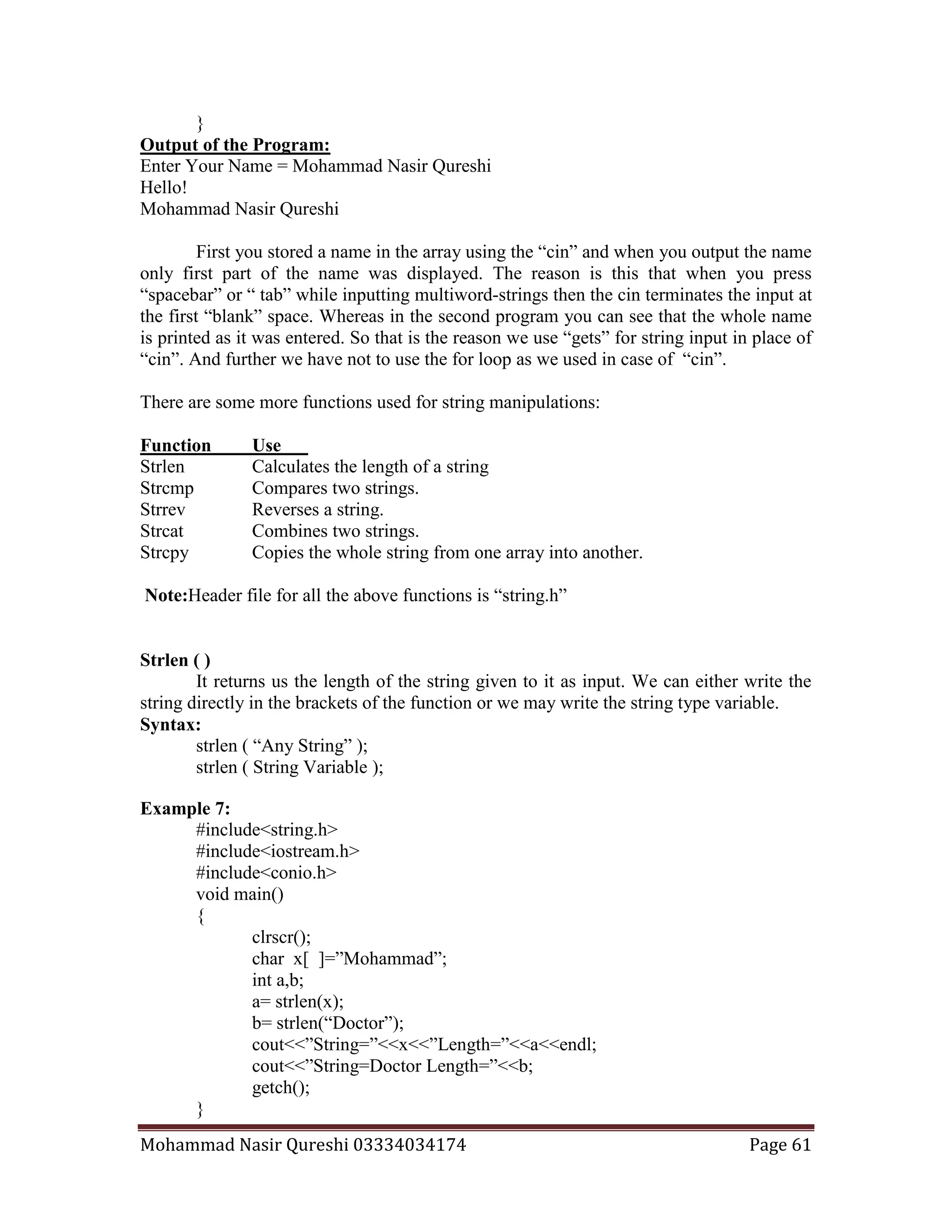 Mohammad Nasir Qureshi 03334034174 Page 61
}
Output of the Program:
Enter Your Name = Mohammad Nasir Qureshi
Hello!
Mohammad Nasir Qureshi
First you stored a name in the array using the “cin” and when you output the name
only first part of the name was displayed. The reason is this that when you press
“spacebar” or “ tab” while inputting multiword-strings then the cin terminates the input at
the first “blank” space. Whereas in the second program you can see that the whole name
is printed as it was entered. So that is the reason we use “gets” for string input in place of
“cin”. And further we have not to use the for loop as we used in case of “cin”.
There are some more functions used for string manipulations:
Function Use
Strlen Calculates the length of a string
Strcmp Compares two strings.
Strrev Reverses a string.
Strcat Combines two strings.
Strcpy Copies the whole string from one array into another.
Note:Header file for all the above functions is “string.h”
Strlen ( )
It returns us the length of the string given to it as input. We can either write the
string directly in the brackets of the function or we may write the string type variable.
Syntax:
strlen ( “Any String” );
strlen ( String Variable );
Example 7:
#include<string.h>
#include<iostream.h>
#include<conio.h>
void main()
{
clrscr();
char x[ ]=”Mohammad”;
int a,b;
a= strlen(x);
b= strlen(“Doctor”);
cout<<”String=”<<x<<”Length=”<<a<<endl;
cout<<”String=Doctor Length=”<<b;
getch();
}
 
