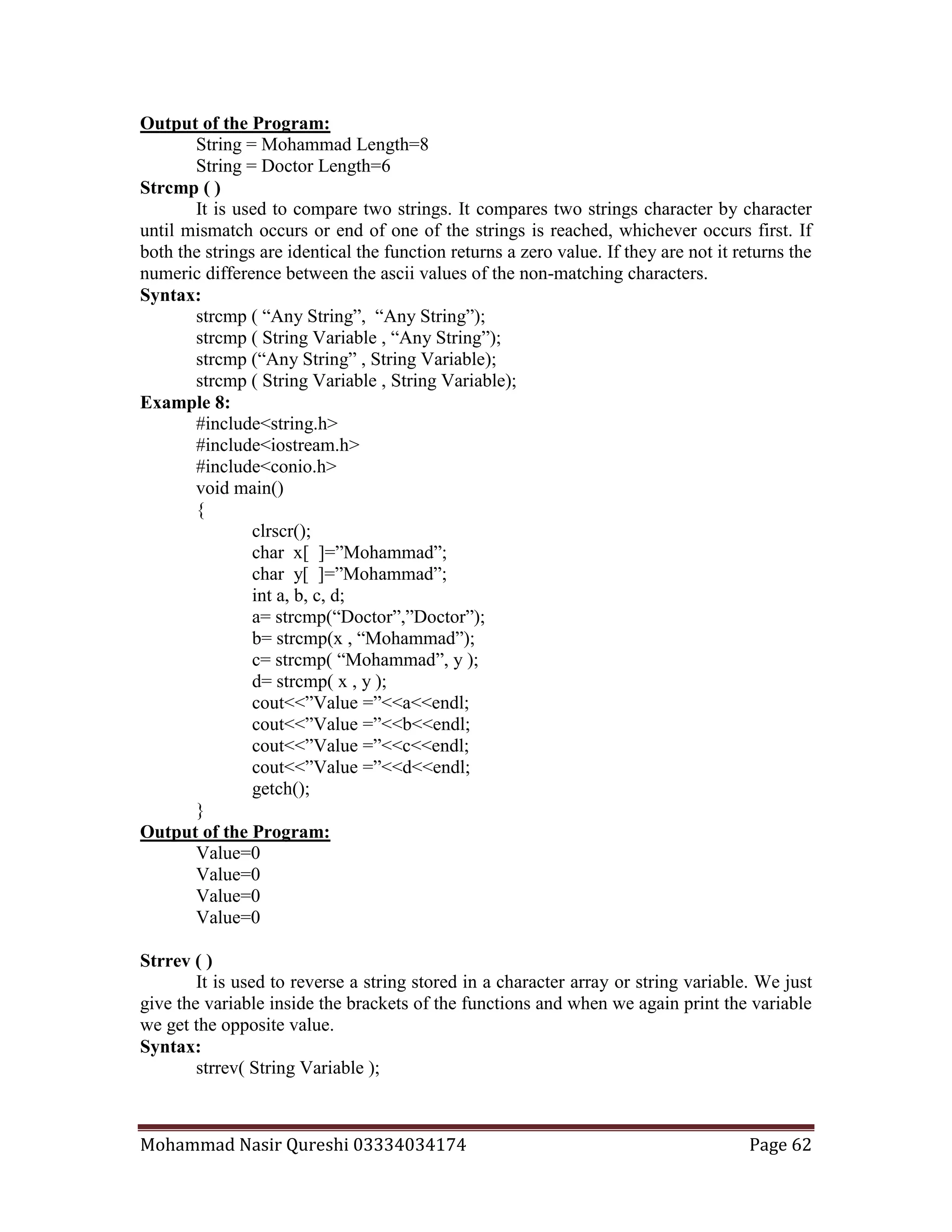 Mohammad Nasir Qureshi 03334034174 Page 62
Output of the Program:
String = Mohammad Length=8
String = Doctor Length=6
Strcmp ( )
It is used to compare two strings. It compares two strings character by character
until mismatch occurs or end of one of the strings is reached, whichever occurs first. If
both the strings are identical the function returns a zero value. If they are not it returns the
numeric difference between the ascii values of the non-matching characters.
Syntax:
strcmp ( “Any String”, “Any String”);
strcmp ( String Variable , “Any String”);
strcmp (“Any String” , String Variable);
strcmp ( String Variable , String Variable);
Example 8:
#include<string.h>
#include<iostream.h>
#include<conio.h>
void main()
{
clrscr();
char x[ ]=”Mohammad”;
char y[ ]=”Mohammad”;
int a, b, c, d;
a= strcmp(“Doctor”,”Doctor”);
b= strcmp(x , “Mohammad”);
c= strcmp( “Mohammad”, y );
d= strcmp( x , y );
cout<<”Value =”<<a<<endl;
cout<<”Value =”<<b<<endl;
cout<<”Value =”<<c<<endl;
cout<<”Value =”<<d<<endl;
getch();
}
Output of the Program:
Value=0
Value=0
Value=0
Value=0
Strrev ( )
It is used to reverse a string stored in a character array or string variable. We just
give the variable inside the brackets of the functions and when we again print the variable
we get the opposite value.
Syntax:
strrev( String Variable );
 