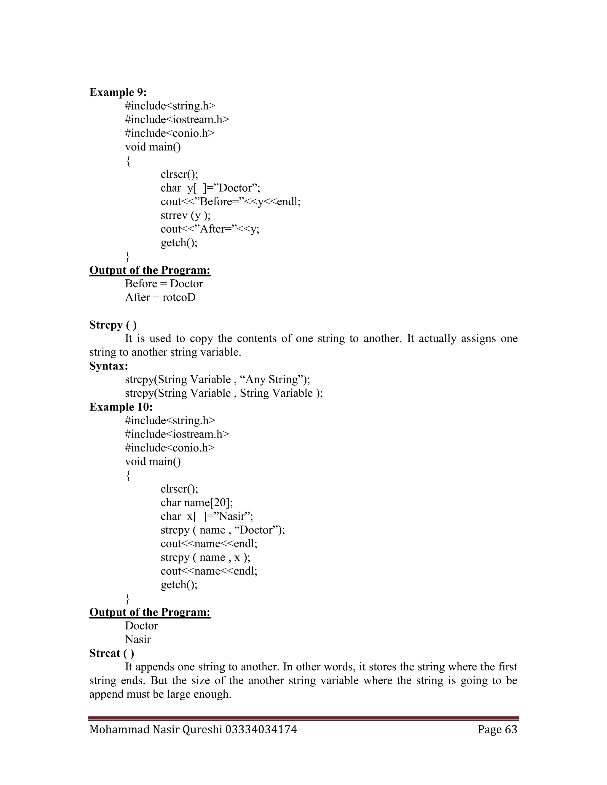 Mohammad Nasir Qureshi 03334034174 Page 63
Example 9:
#include<string.h>
#include<iostream.h>
#include<conio.h>
void main()
{
clrscr();
char y[ ]=”Doctor”;
cout<<”Before=”<<y<<endl;
strrev (y );
cout<<”After=”<<y;
getch();
}
Output of the Program:
Before = Doctor
After = rotcoD
Strcpy ( )
It is used to copy the contents of one string to another. It actually assigns one
string to another string variable.
Syntax:
strcpy(String Variable , “Any String”);
strcpy(String Variable , String Variable );
Example 10:
#include<string.h>
#include<iostream.h>
#include<conio.h>
void main()
{
clrscr();
char name[20];
char x[ ]=”Nasir”;
strcpy ( name , “Doctor”);
cout<<name<<endl;
strcpy ( name , x );
cout<<name<<endl;
getch();
}
Output of the Program:
Doctor
Nasir
Strcat ( )
It appends one string to another. In other words, it stores the string where the first
string ends. But the size of the another string variable where the string is going to be
append must be large enough.
 