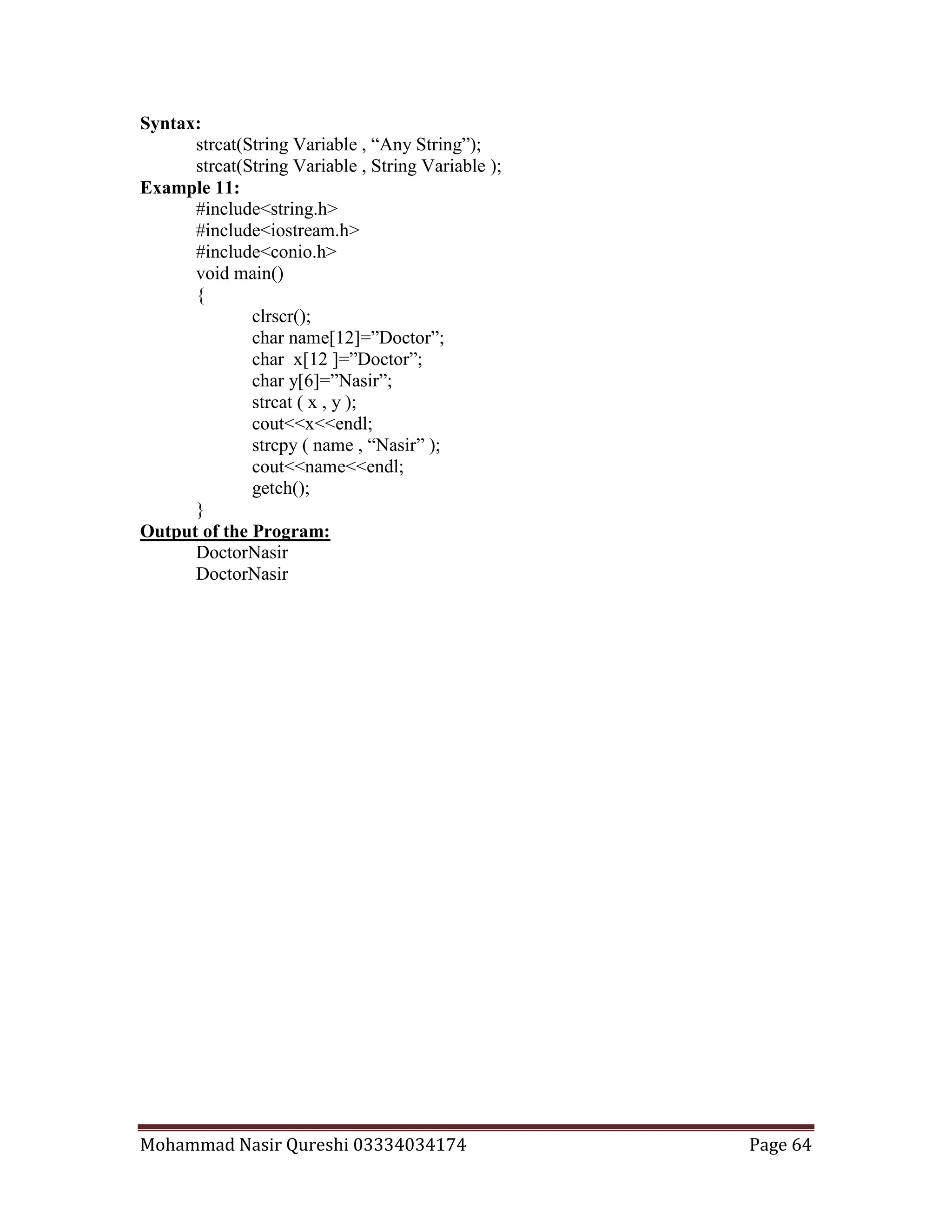 Mohammad Nasir Qureshi 03334034174 Page 64
Syntax:
strcat(String Variable , “Any String”);
strcat(String Variable , String Variable );
Example 11:
#include<string.h>
#include<iostream.h>
#include<conio.h>
void main()
{
clrscr();
char name[12]=”Doctor”;
char x[12 ]=”Doctor”;
char y[6]=”Nasir”;
strcat ( x , y );
cout<<x<<endl;
strcpy ( name , “Nasir” );
cout<<name<<endl;
getch();
}
Output of the Program:
DoctorNasir
DoctorNasir
 