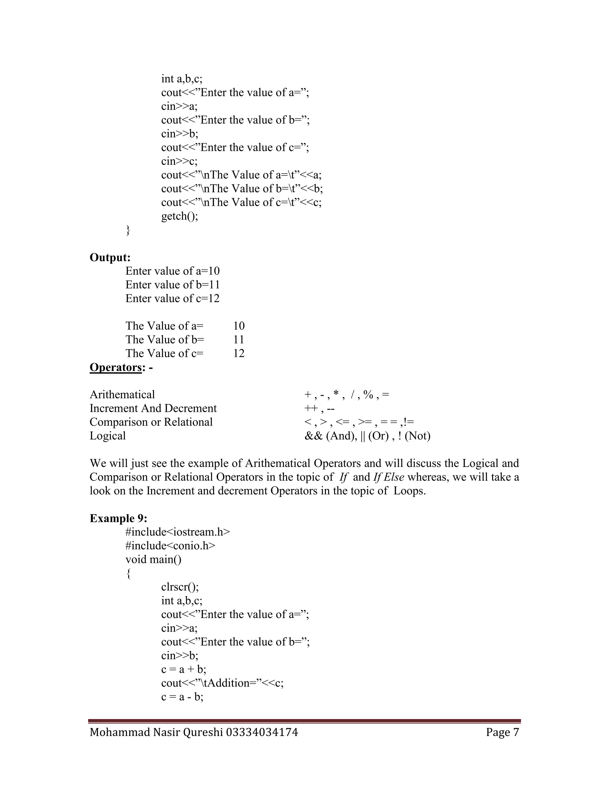 Mohammad Nasir Qureshi 03334034174 Page 7
int a,b,c;
cout<<”Enter the value of a=”;
cin>>a;
cout<<”Enter the value of b=”;
cin>>b;
cout<<”Enter the value of c=”;
cin>>c;
cout<<”nThe Value of a=t”<<a;
cout<<”nThe Value of b=t”<<b;
cout<<”nThe Value of c=t”<<c;
getch();
}
Output:
Enter value of a=10
Enter value of b=11
Enter value of c=12
The Value of a= 10
The Value of b= 11
The Value of c= 12
Operators: -
Arithematical + , - , * , / , % , =
Increment And Decrement ++ , --
Comparison or Relational < , > , <= , >= , = = ,!=
Logical && (And), || (Or) , ! (Not)
We will just see the example of Arithematical Operators and will discuss the Logical and
Comparison or Relational Operators in the topic of If and If Else whereas, we will take a
look on the Increment and decrement Operators in the topic of Loops.
Example 9:
#include<iostream.h>
#include<conio.h>
void main()
{
clrscr();
int a,b,c;
cout<<”Enter the value of a=”;
cin>>a;
cout<<”Enter the value of b=”;
cin>>b;
c = a + b;
cout<<”tAddition=”<<c;
c = a - b;
 