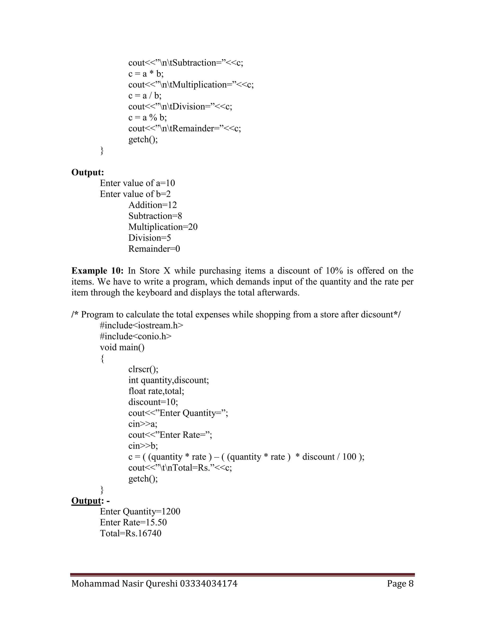 Mohammad Nasir Qureshi 03334034174 Page 8
cout<<”ntSubtraction=”<<c;
c = a * b;
cout<<”ntMultiplication=”<<c;
c = a / b;
cout<<”ntDivision=”<<c;
c = a % b;
cout<<”ntRemainder=”<<c;
getch();
}
Output:
Enter value of a=10
Enter value of b=2
Addition=12
Subtraction=8
Multiplication=20
Division=5
Remainder=0
Example 10: In Store X while purchasing items a discount of 10% is offered on the
items. We have to write a program, which demands input of the quantity and the rate per
item through the keyboard and displays the total afterwards.
/* Program to calculate the total expenses while shopping from a store after dicsount*/
#include<iostream.h>
#include<conio.h>
void main()
{
clrscr();
int quantity,discount;
float rate,total;
discount=10;
cout<<”Enter Quantity=”;
cin>>a;
cout<<”Enter Rate=”;
cin>>b;
c = ( (quantity * rate ) – ( (quantity * rate ) * discount / 100 );
cout<<”tnTotal=Rs.”<<c;
getch();
}
Output: -
Enter Quantity=1200
Enter Rate=15.50
Total=Rs.16740
 