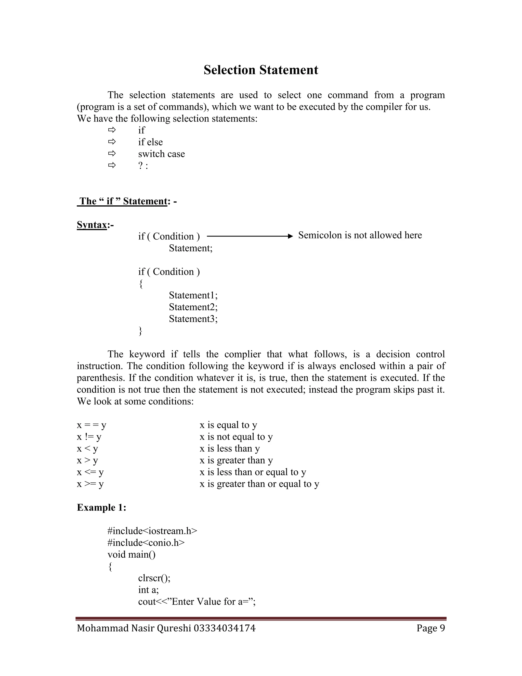 Mohammad Nasir Qureshi 03334034174 Page 9
Semicolon is not allowed here
Selection Statement
The selection statements are used to select one command from a program
(program is a set of commands), which we want to be executed by the compiler for us.
We have the following selection statements:
 if
 if else
 switch case
 ? :
The “ if ” Statement: -
Syntax:-
if ( Condition )
Statement;
if ( Condition )
{
Statement1;
Statement2;
Statement3;
}
The keyword if tells the complier that what follows, is a decision control
instruction. The condition following the keyword if is always enclosed within a pair of
parenthesis. If the condition whatever it is, is true, then the statement is executed. If the
condition is not true then the statement is not executed; instead the program skips past it.
We look at some conditions:
x = = y x is equal to y
x != y x is not equal to y
x < y x is less than y
x > y x is greater than y
x <= y x is less than or equal to y
x >= y x is greater than or equal to y
Example 1:
#include<iostream.h>
#include<conio.h>
void main()
{
clrscr();
int a;
cout<<”Enter Value for a=”;
 